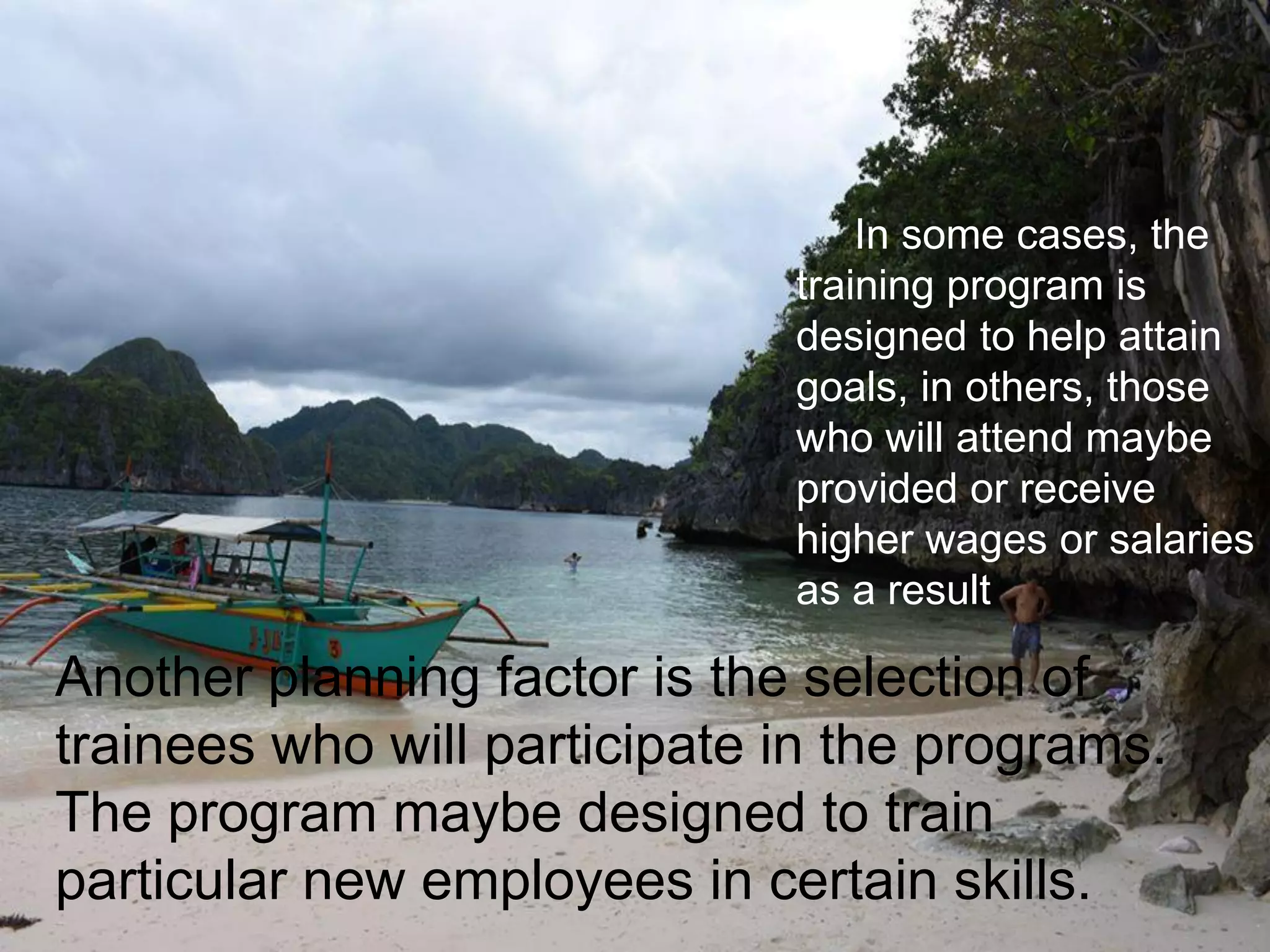 Another planning factor is the selection of
trainees who will participate in the programs.
The program maybe designed to train
particular new employees in certain skills.
In some cases, the
training program is
designed to help attain
goals, in others, those
who will attend maybe
provided or receive
higher wages or salaries
as a result
 