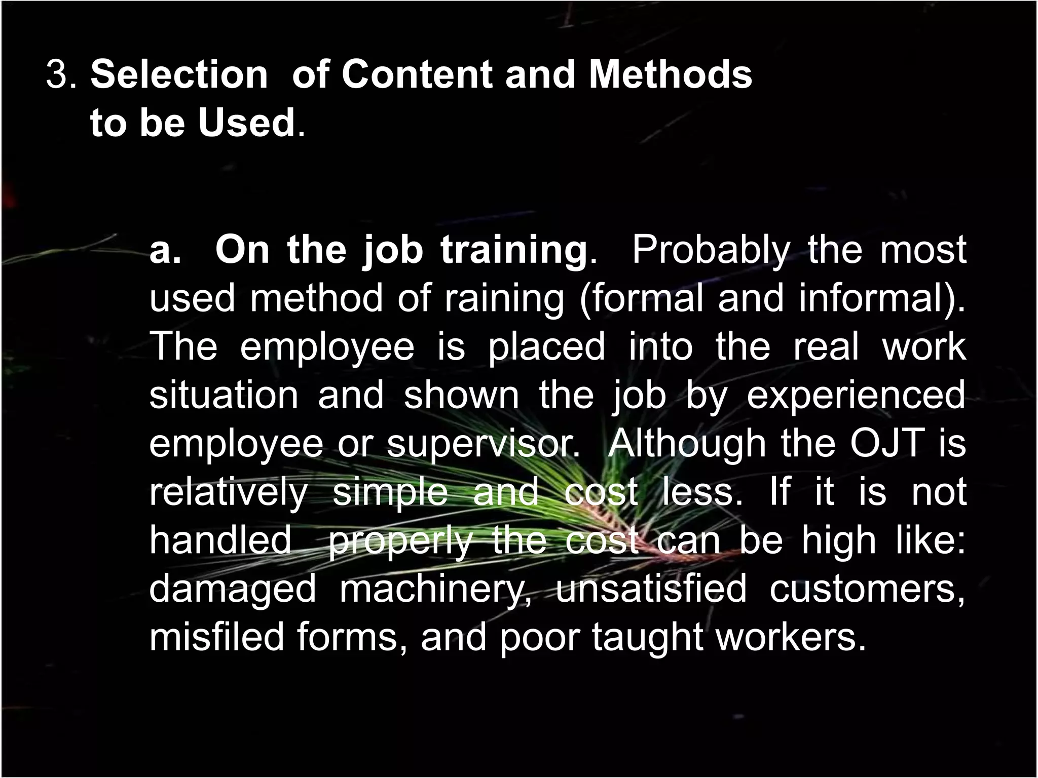 a. On the job training. Probably the most
used method of raining (formal and informal).
The employee is placed into the real work
situation and shown the job by experienced
employee or supervisor. Although the OJT is
relatively simple and cost less. If it is not
handled properly the cost can be high like:
damaged machinery, unsatisfied customers,
misfiled forms, and poor taught workers.
3. Selection of Content and Methods
to be Used.
 