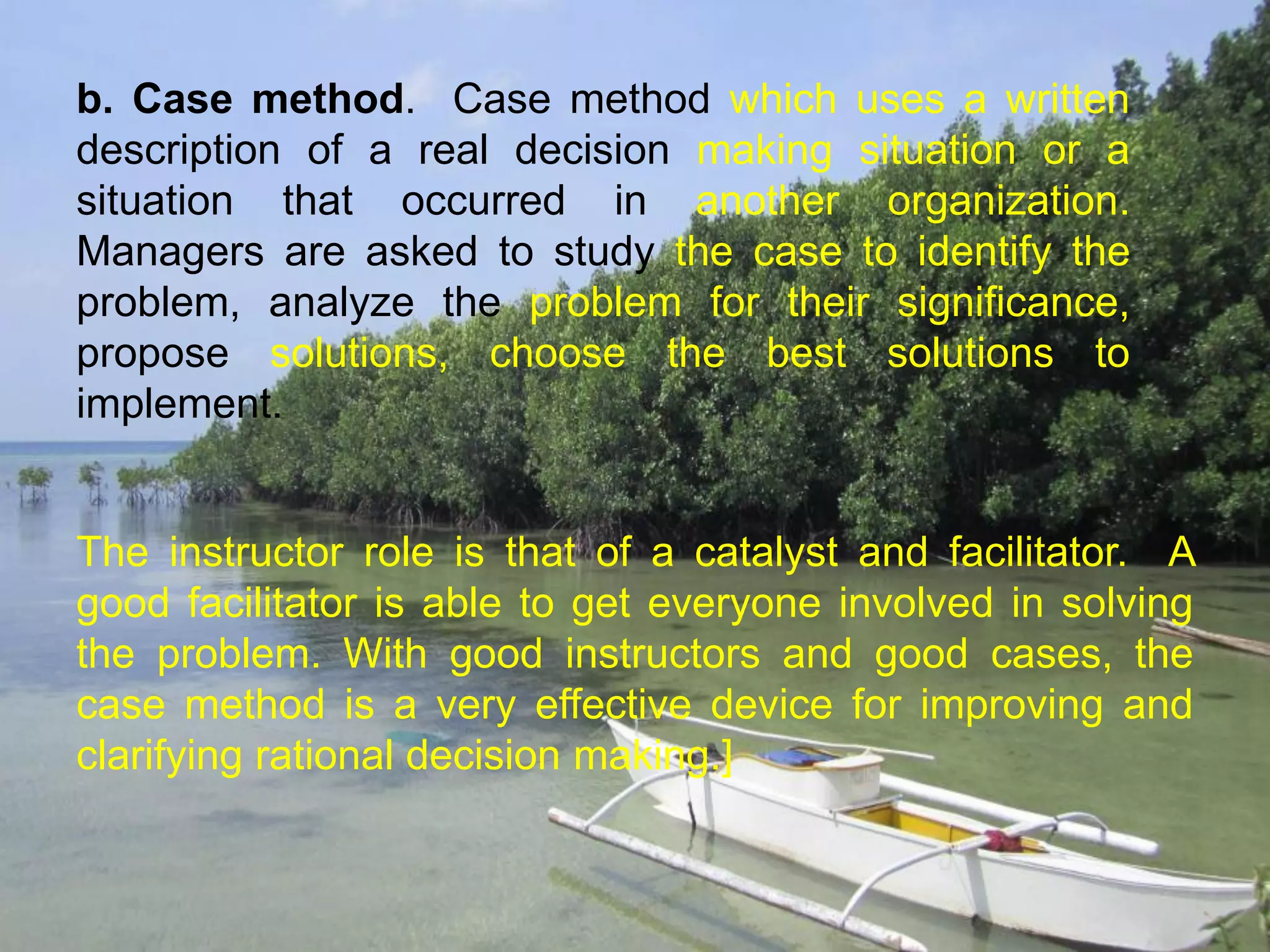 b. Case method. Case method which uses a written
description of a real decision making situation or a
situation that occurred in another organization.
Managers are asked to study the case to identify the
problem, analyze the problem for their significance,
propose solutions, choose the best solutions to
implement.
The instructor role is that of a catalyst and facilitator. A
good facilitator is able to get everyone involved in solving
the problem. With good instructors and good cases, the
case method is a very effective device for improving and
clarifying rational decision making.]
 