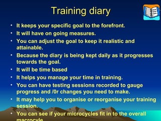 Training diary It keeps your specific goal to the forefront. It will have on going measures. You can adjust the goal to keep it realistic and attainable. Because the diary is being kept daily as it progresses towards the goal. It will be time based It helps you manage your time in training. You can have testing sessions recorded to gauge progress and /0r changes you need to make. It may help you to organise or reorganise your training session. You can see if your microcycles fit in to the overall macrocyle. 