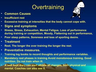 Overtraining Common Causes Insufficient rest Excessive training at intensities that the body cannot cope with. Signs and symptoms Illness, Stress, Exhaustion, Mental Fatigue, Loss of performance during training or competition, Moody, Flattening out in performance, Poor sleep patterns, Soreness and loss of sporting desire. Treatment Rest. The longer the over training the longer the rest . Preventative measures. Training log books to record thoughts and performance variables. Mandatory rest phases in training Avoid monotonous training. Good nutrition. Do not train when ill. A well kept diary can alert athlete of changes, both physical and mental. Coaches can also see it. 