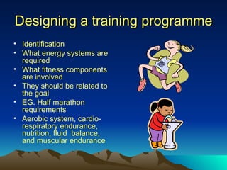 Designing a training programme Identification What energy systems are required What fitness components are involved They should be related to the goal EG. Half marathon requirements Aerobic system, cardio-respiratory endurance, nutrition, fluid  balance, and muscular endurance 