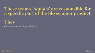 @jamesf3rguson
These teams, ‘squads’ are responsible for
a speciﬁc part of the Skyscanner product.
They
• have an enduring...