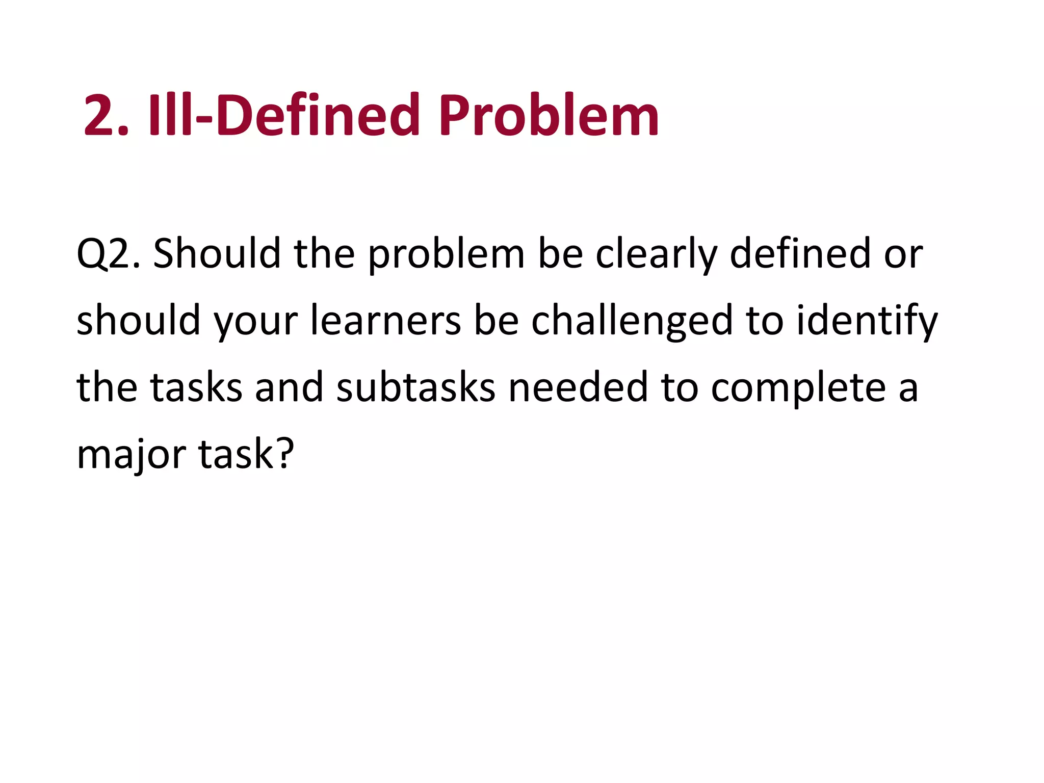 Q2. Should the problem be clearly defined or
should your learners be challenged to identify
the tasks and subtasks needed to complete a
major task?
2. Ill-Defined Problem
 