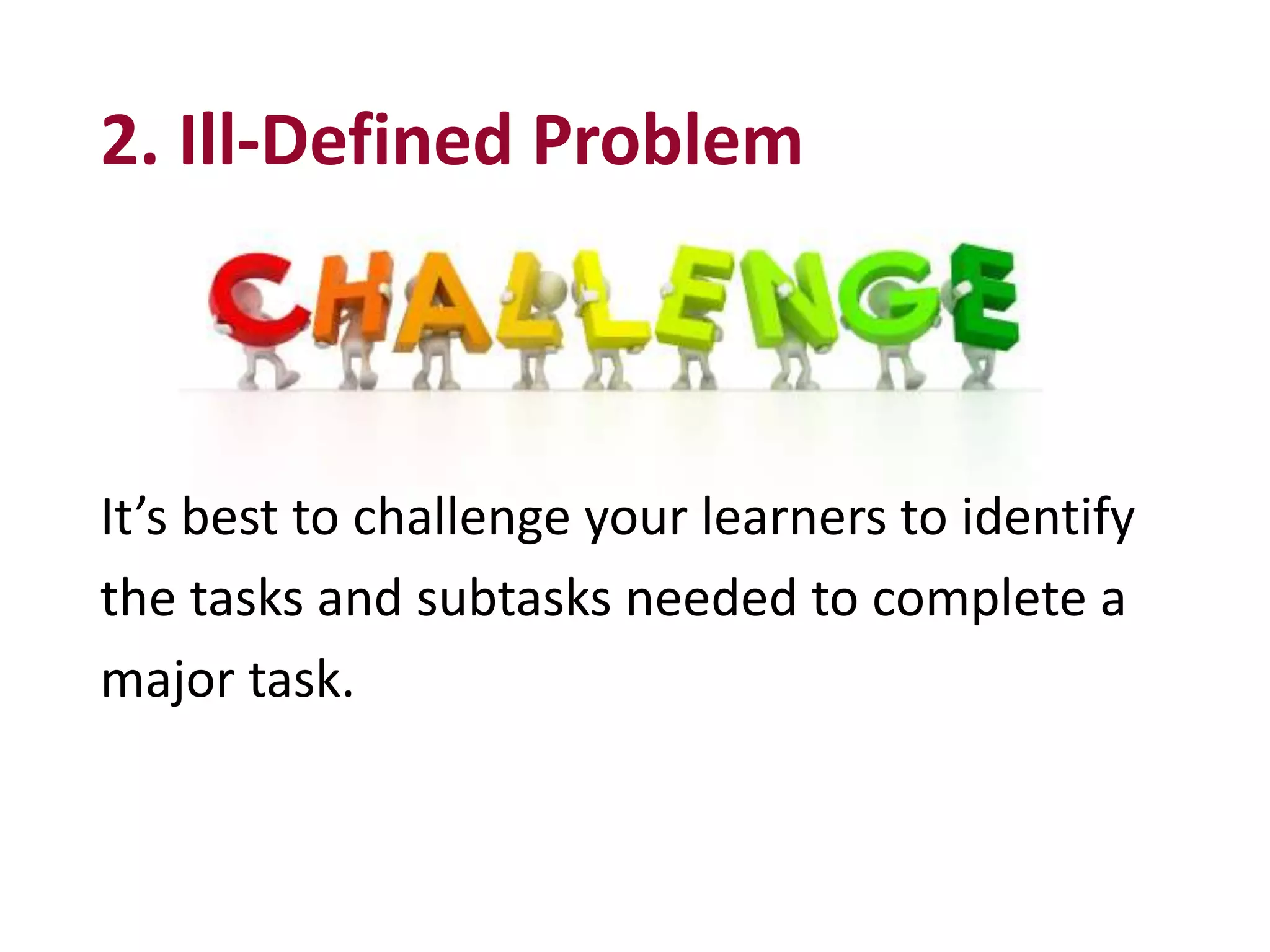 2. Ill-Defined Problem
It’s best to challenge your learners to identify
the tasks and subtasks needed to complete a
major task.
 