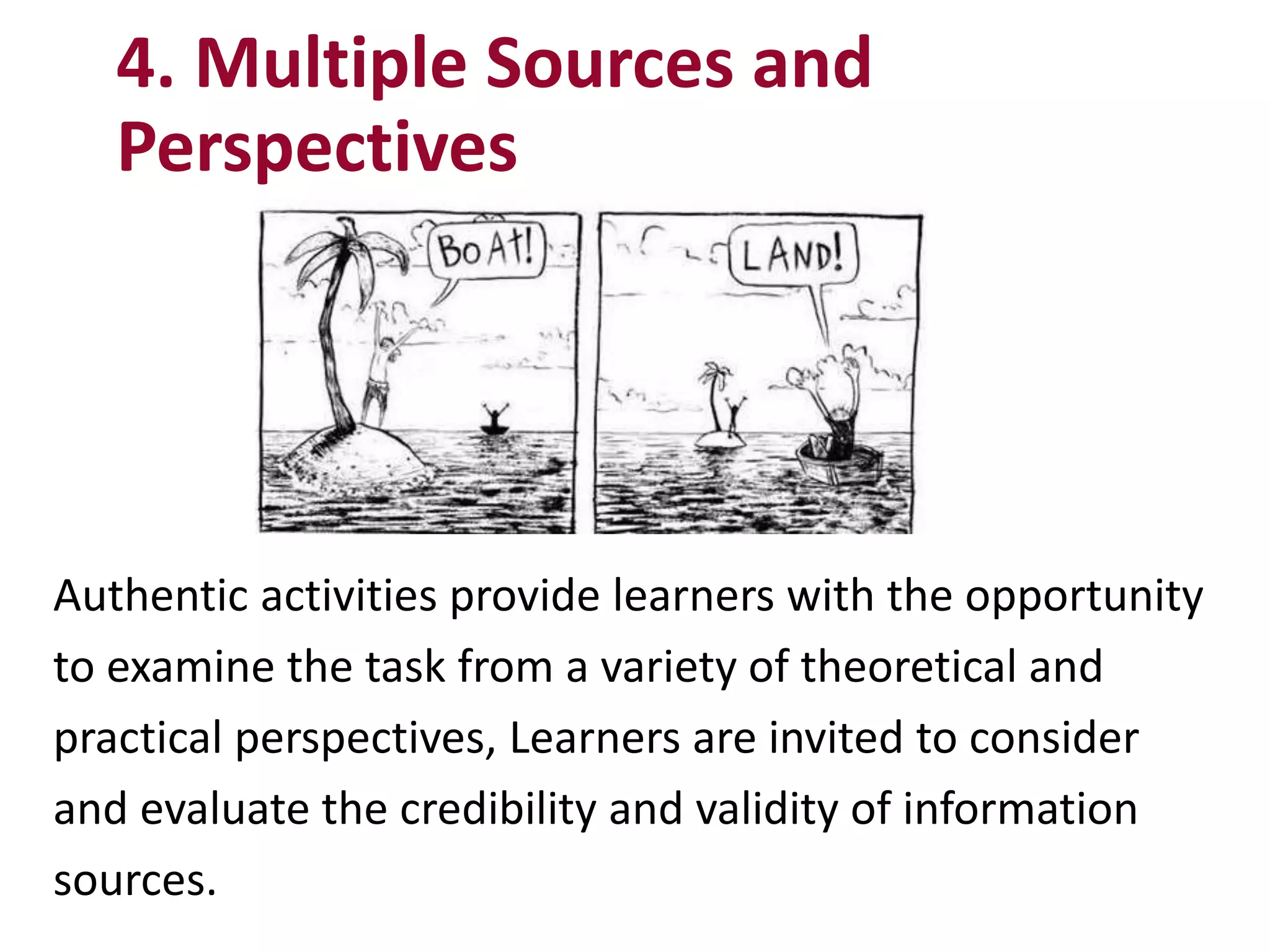 Authentic activities provide learners with the opportunity
to examine the task from a variety of theoretical and
practical perspectives, Learners are invited to consider
and evaluate the credibility and validity of information
sources.
4. Multiple Sources and
Perspectives
 