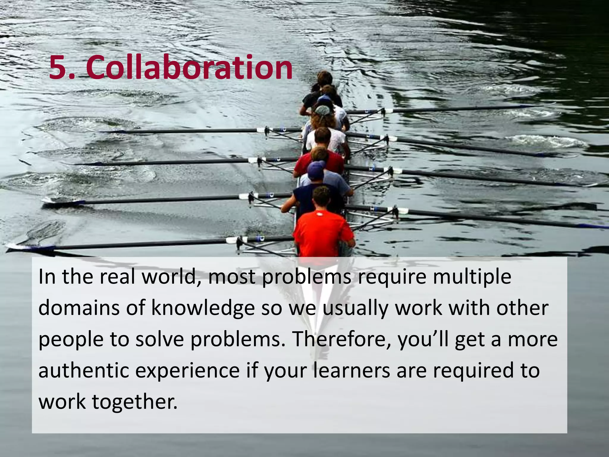5. Collaboration
In the real world, most problems require multiple
domains of knowledge so we usually work with other
people to solve problems. Therefore, you’ll get a more
authentic experience if your learners are required to
work together.
 