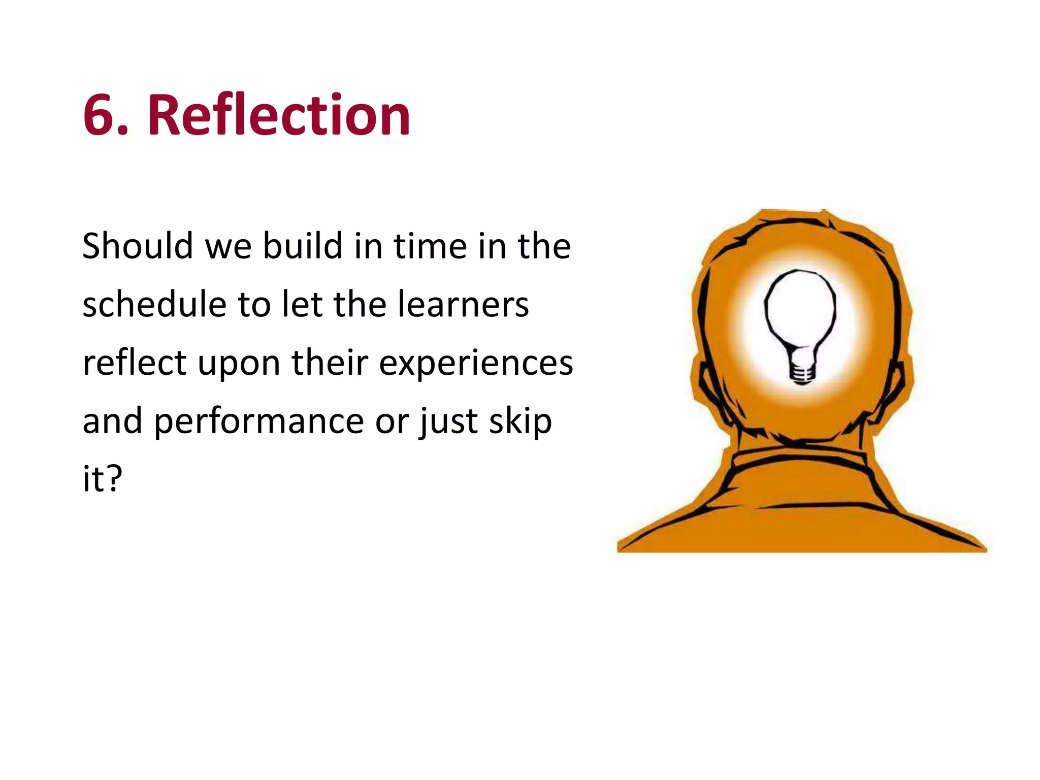 6. Reflection
Should we build in time in the
schedule to let the learners
reflect upon their experiences
and performance or just skip
it?
 