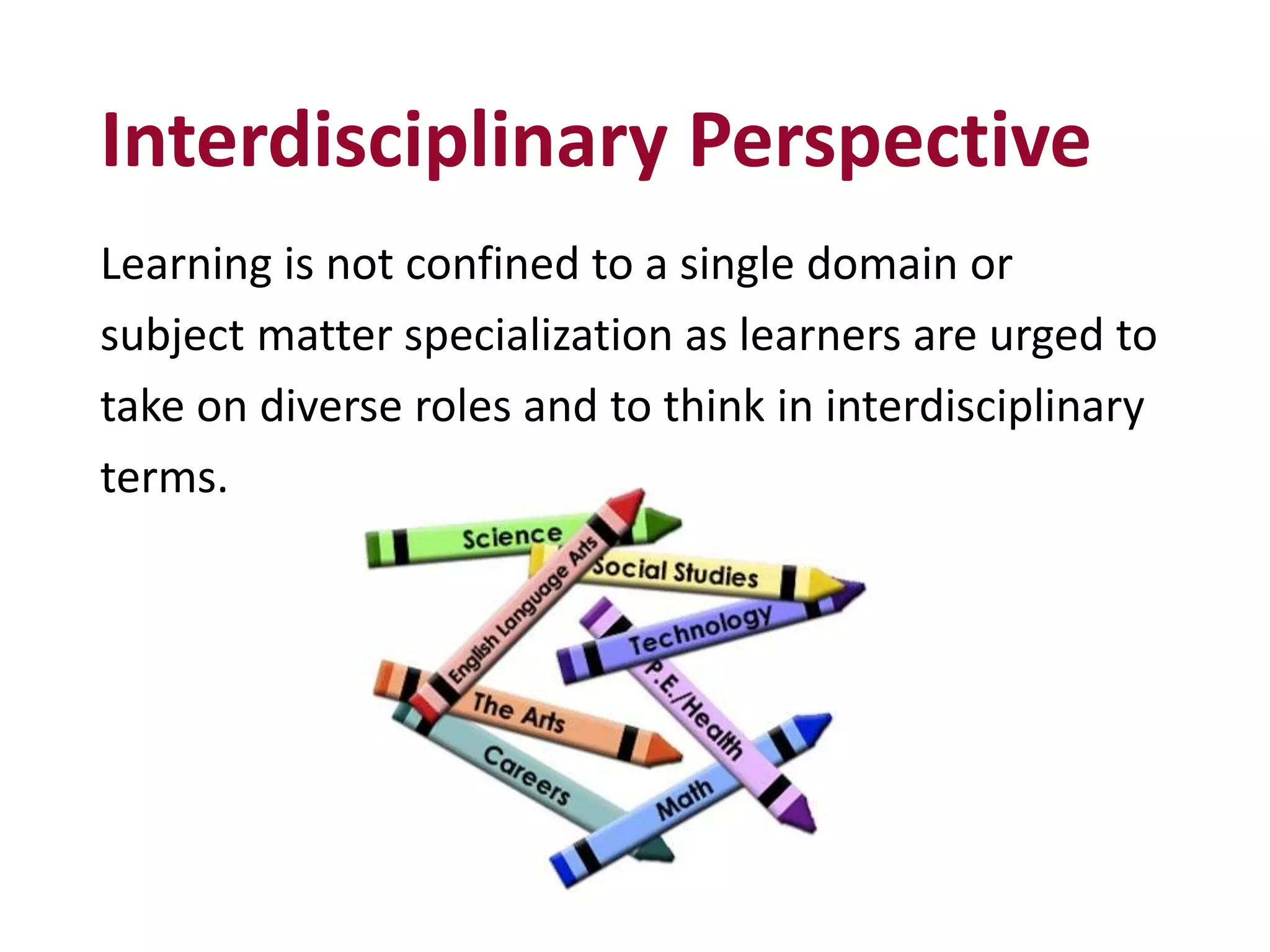Interdisciplinary Perspective
Learning is not confined to a single domain or
subject matter specialization as learners are urged to
take on diverse roles and to think in interdisciplinary
terms.
 