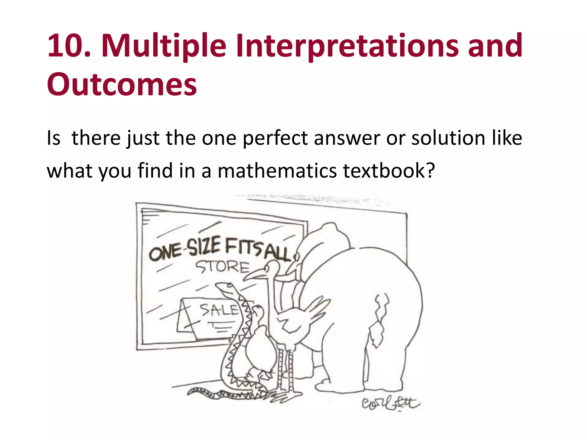 10. Multiple Interpretations and
Outcomes
Is there just the one perfect answer or solution like
what you find in a mathematics textbook?
 