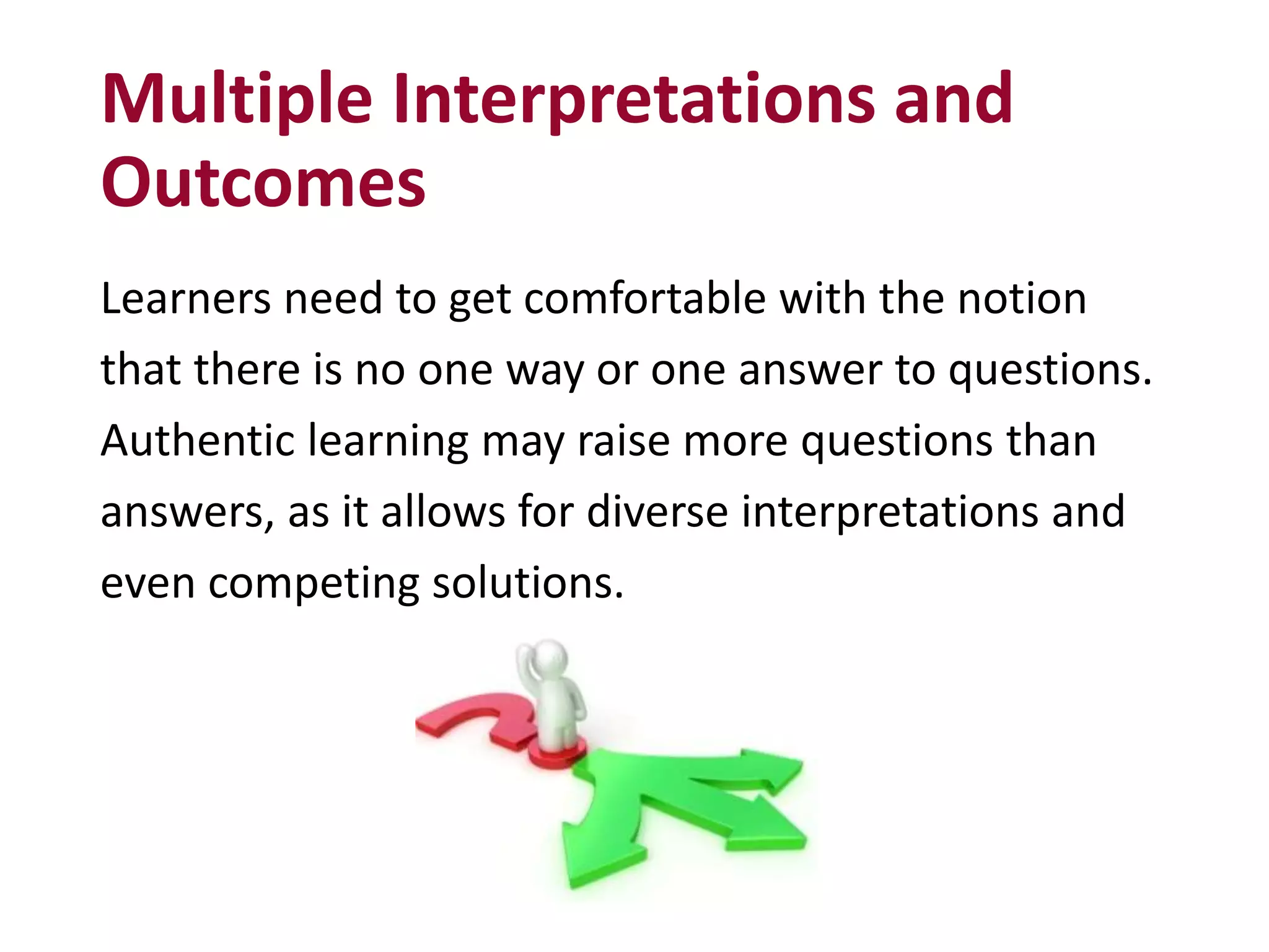 Multiple Interpretations and
Outcomes
Learners need to get comfortable with the notion
that there is no one way or one answer to questions.
Authentic learning may raise more questions than
answers, as it allows for diverse interpretations and
even competing solutions.
 