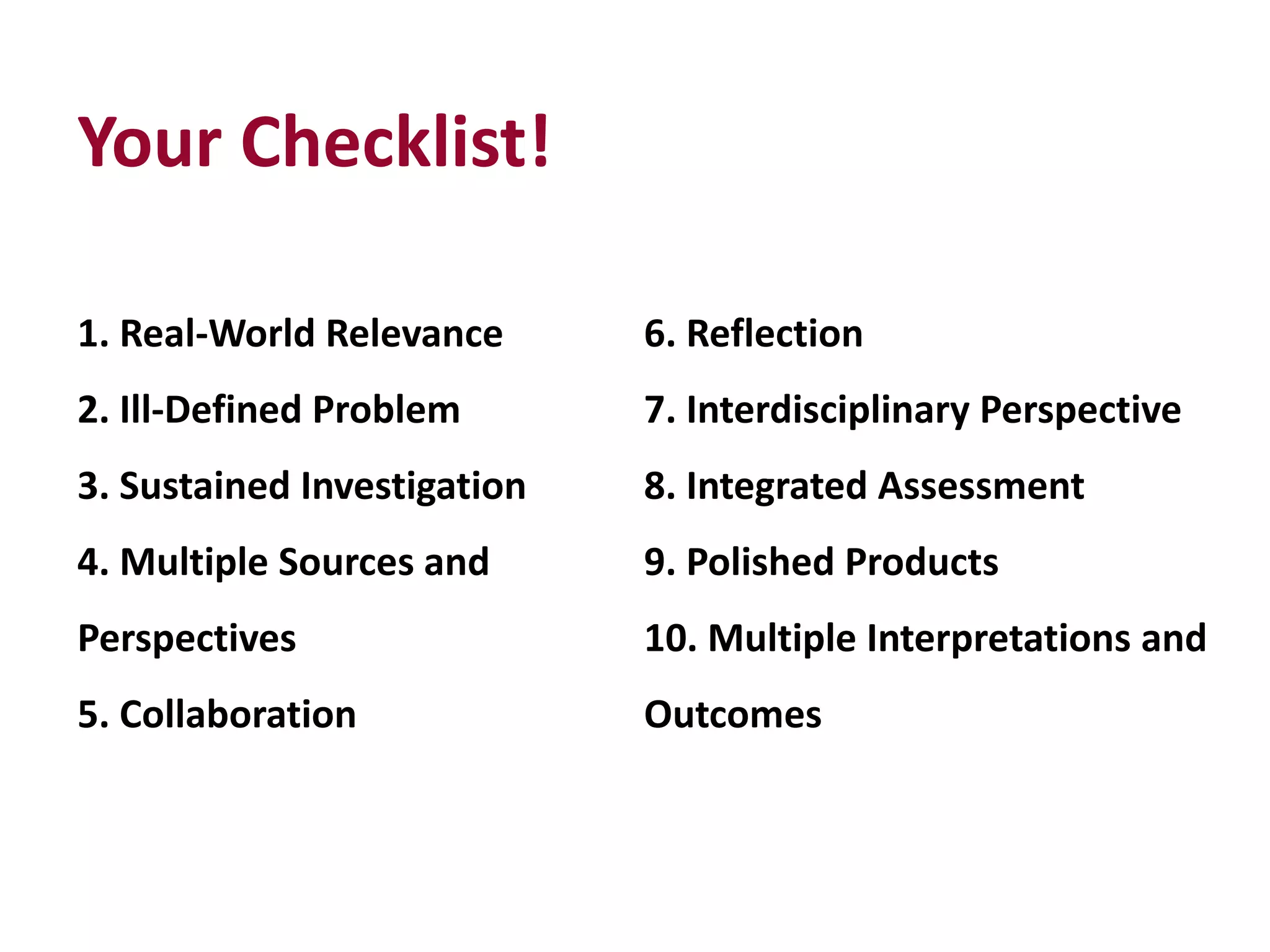 Your Checklist!
1. Real-World Relevance
2. Ill-Defined Problem
3. Sustained Investigation
4. Multiple Sources and
Perspectives
5. Collaboration
6. Reflection
7. Interdisciplinary Perspective
8. Integrated Assessment
9. Polished Products
10. Multiple Interpretations and
Outcomes
 