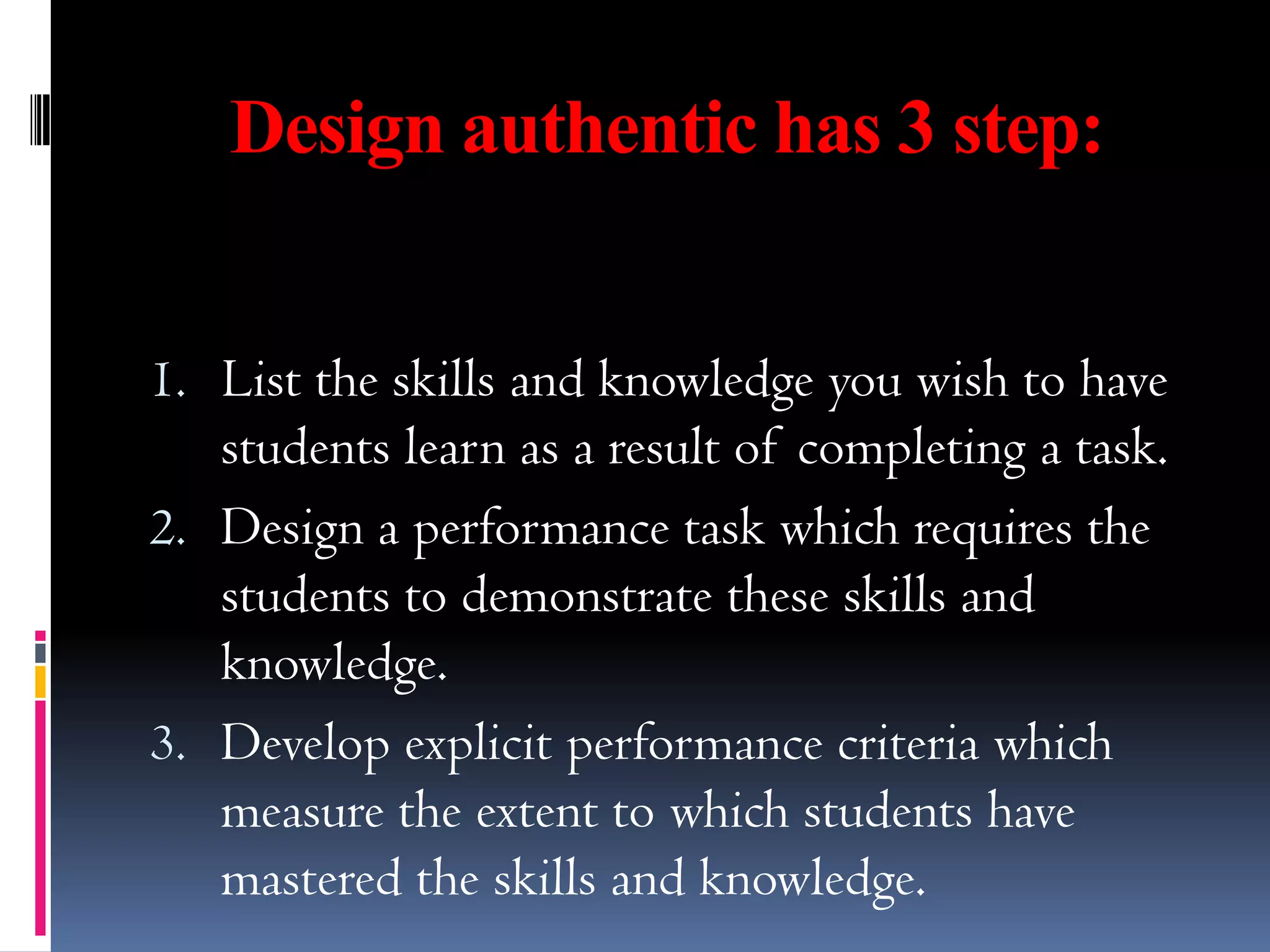 Design authentic has 3 step:


1. List the skills and knowledge you wish to have
   students learn as a result of completing a task.
2. Design a performance task which requires the
   students to demonstrate these skills and
   knowledge.
3. Develop explicit performance criteria which
   measure the extent to which students have
   mastered the skills and knowledge.
 