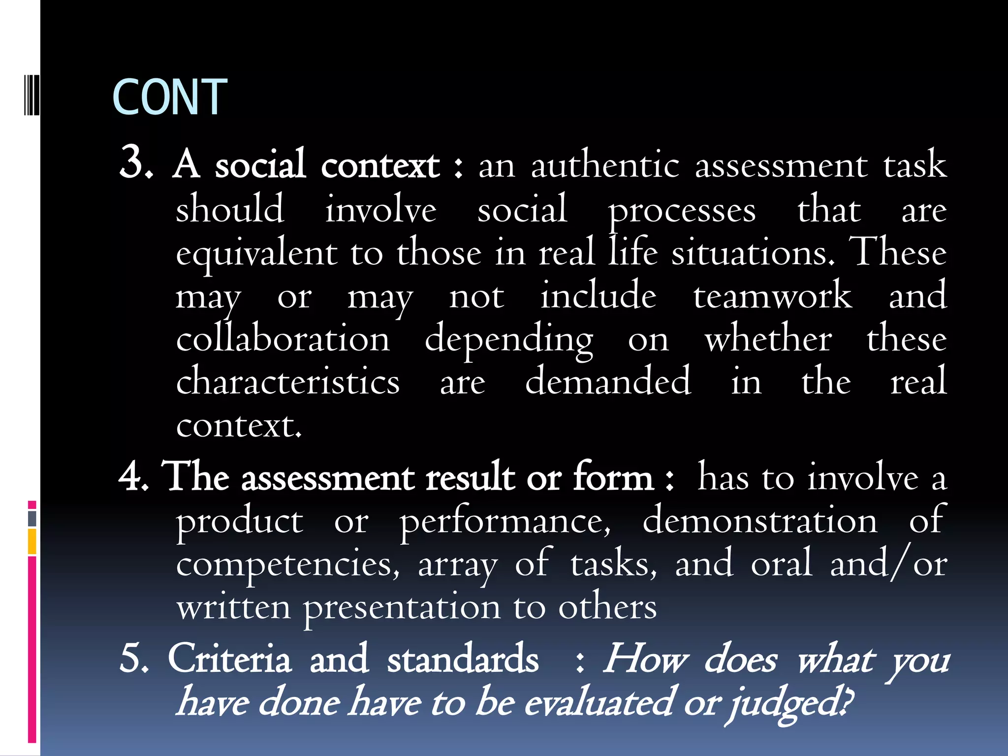 CONT
3. A social context : an authentic assessment task
   should involve social processes that are
   equivalent to those in real life situations. These
   may or may not include teamwork and
   collaboration depending on whether these
   characteristics are demanded in the real
   context.
4. The assessment result or form : has to involve a
   product or performance, demonstration of
   competencies, array of tasks, and oral and/or
   written presentation to others
5. Criteria and standards : How does what you
   have done have to be evaluated or judged?
 