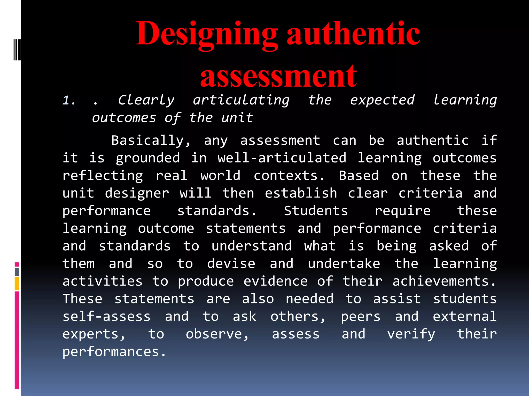 Designing authentic
             assessment
1.   . Clearly articulating   the   expected   learning
     outcomes of the unit
      Basically, any assessment can be authentic if
it is grounded in well-articulated learning outcomes
reflecting real world contexts. Based on these the
unit designer will then establish clear criteria and
performance   standards.   Students   require   these
learning outcome statements and performance criteria
and standards to understand what is being asked of
them and so to devise and undertake the learning
activities to produce evidence of their achievements.
These statements are also needed to assist students
self-assess and to ask others, peers and external
experts, to observe, assess and verify their
performances.
 