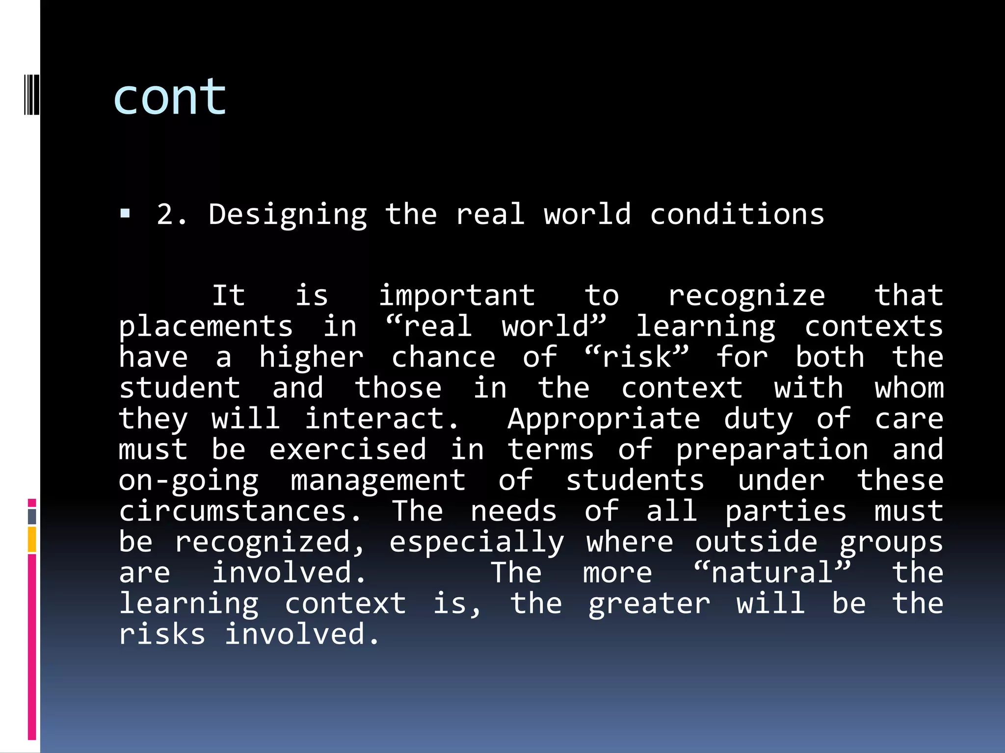 cont
 2. Designing the real world conditions

     It is important to recognize that
placements in “real world” learning contexts
have a higher chance of “risk” for both the
student and those in the context with whom
they will interact. Appropriate duty of care
must be exercised in terms of preparation and
on-going management of students under these
circumstances. The needs of all parties must
be recognized, especially where outside groups
are involved.        The more “natural” the
learning context is, the greater will be the
risks involved.
 