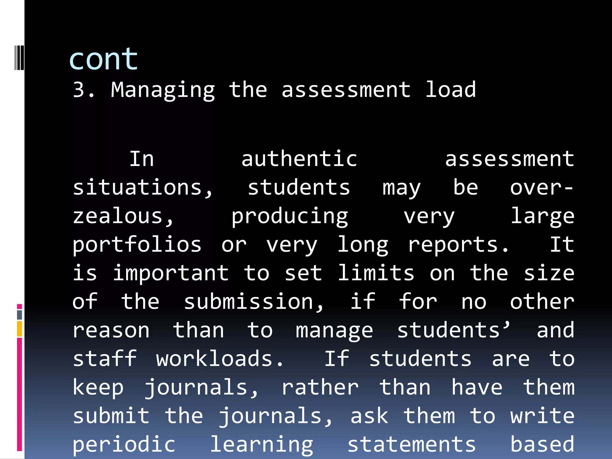 cont
3. Managing the assessment load

    In       authentic      assessment
situations, students may be over-
zealous,    producing    very    large
portfolios or very long reports.    It
is important to set limits on the size
of the submission, if for no other
reason than to manage students’ and
staff workloads.   If students are to
keep journals, rather than have them
submit the journals, ask them to write
periodic learning statements based
 