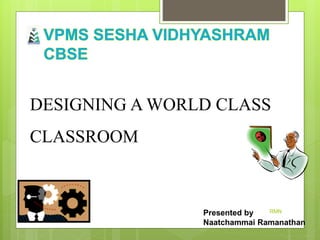 Presented by
Naatchammai Ramanathan
DESIGNING A WORLD CLASS
CLASSROOM
RMN
 