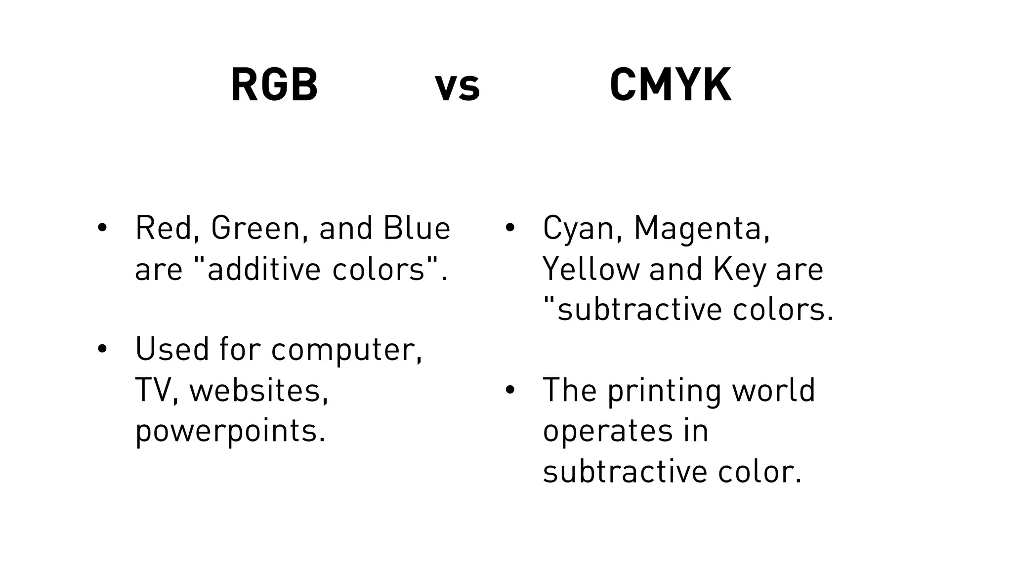 RGB vs CMYK
• Red, Green, and Blue
are "additive colors".
• Used for computer,
TV, websites,
powerpoints.
• Cyan, Magenta,
Yellow and Key are
"subtractive colors.
• The printing world
operates in
subtractive color.
 