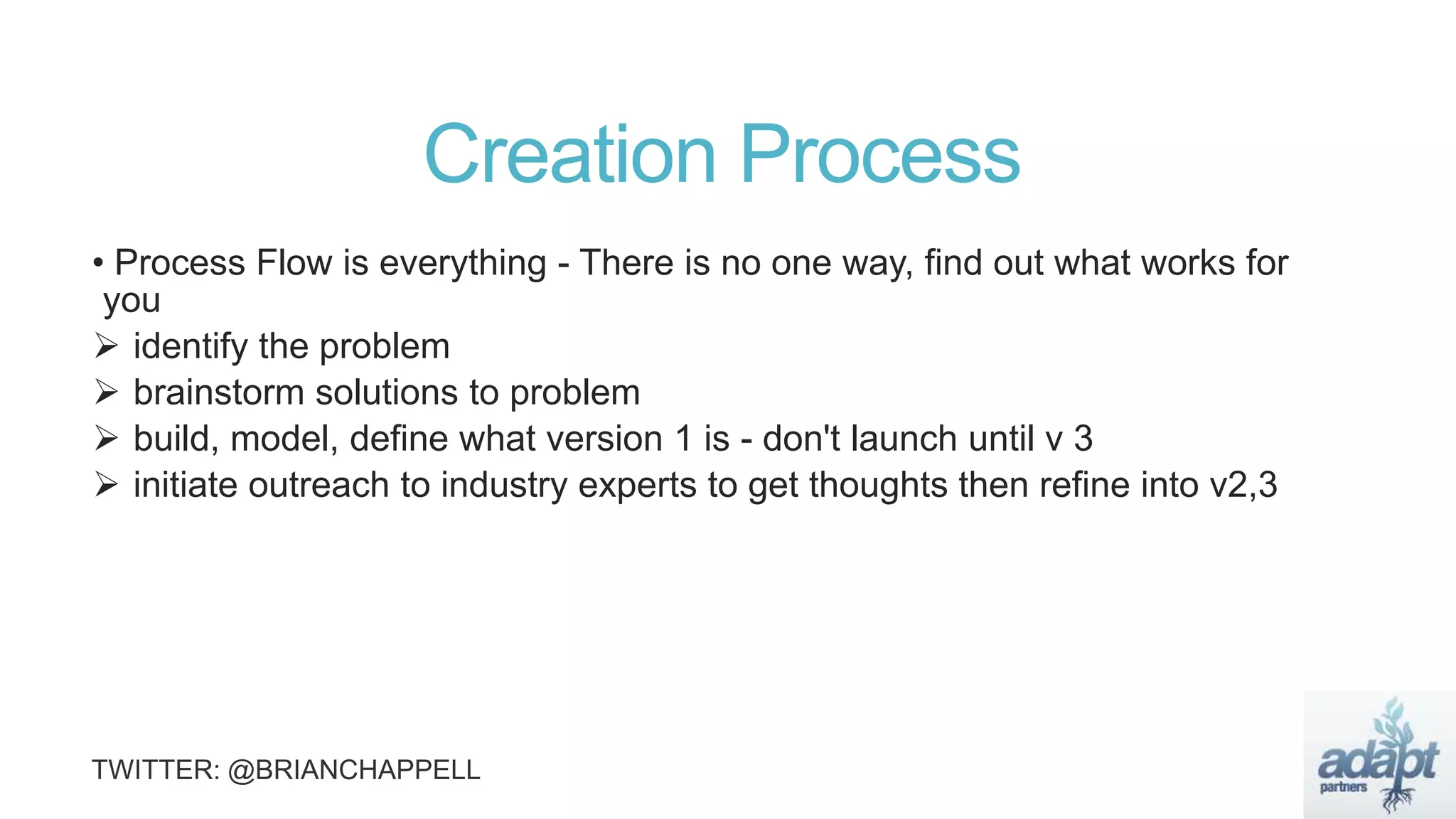 Creation Process
• Process Flow is everything - There is no one way, find out what works for
you
 identify the problem
 brainstorm solutions to problem
 build, model, define what version 1 is - don't launch until v 3
 initiate outreach to industry experts to get thoughts then refine into v2,3
 