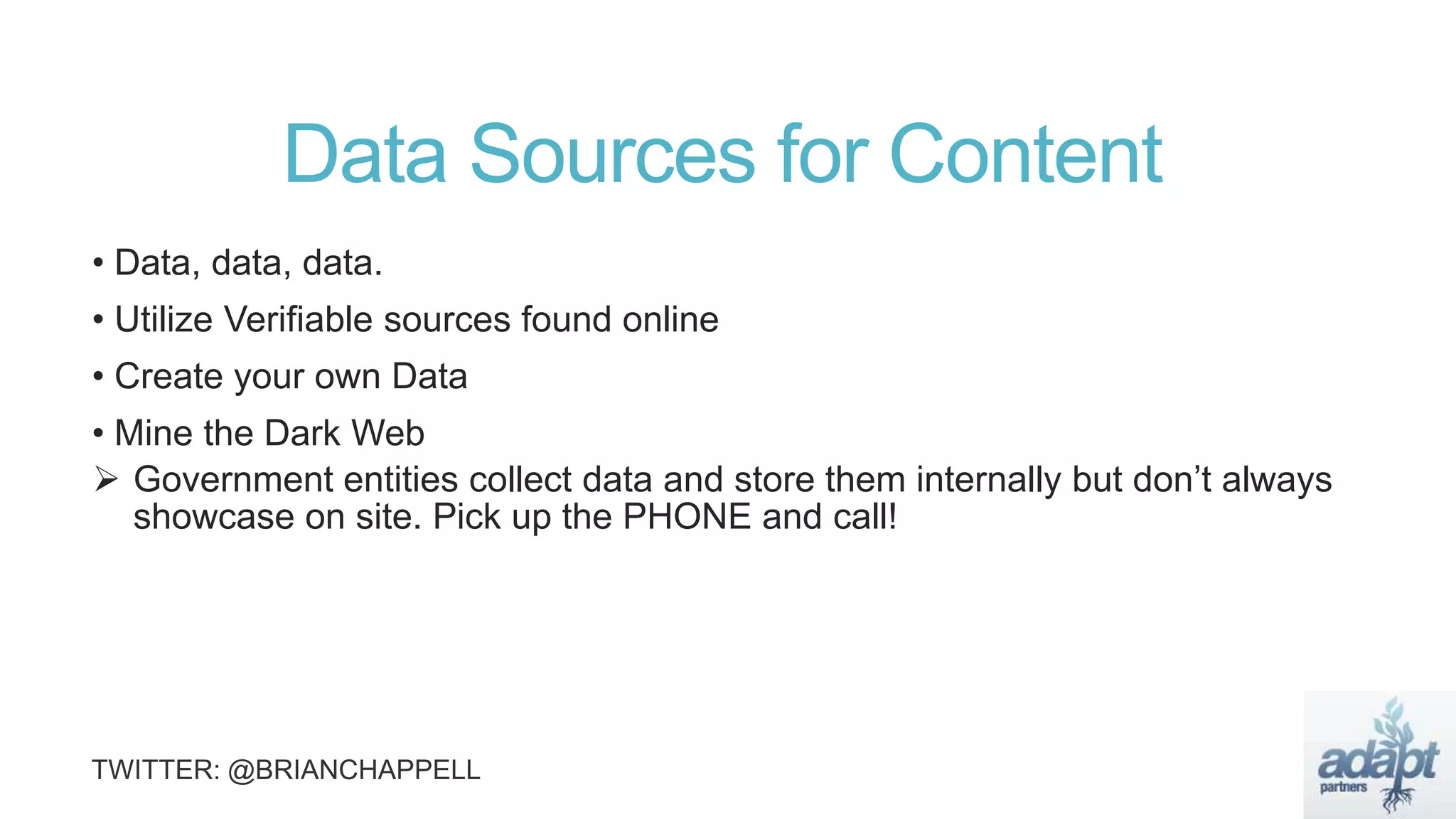 Data Sources for Content
• Data, data, data.
• Utilize Verifiable sources found online
• Create your own Data
• Mine the Dark Web
 Government entities collect data and store them internally but don’t always
showcase on site. Pick up the PHONE and call!
 