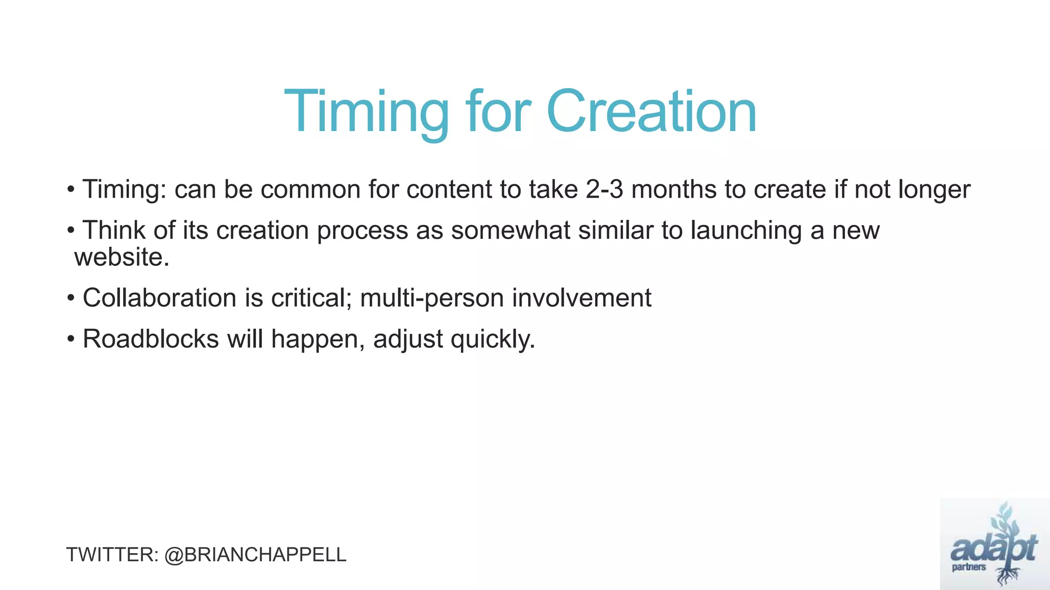 Timing for Creation
• Timing: can be common for content to take 2-3 months to create if not longer
• Think of its creation process as somewhat similar to launching a new
website.
• Collaboration is critical; multi-person involvement
• Roadblocks will happen, adjust quickly.
 