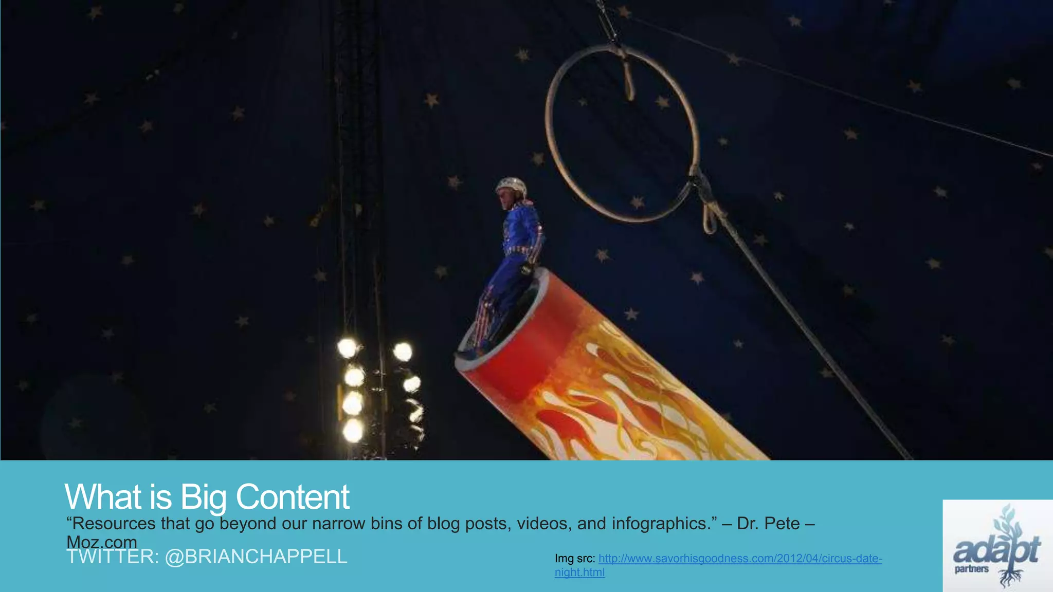 What is Big Content
“Resources that go beyond our narrow bins of blog posts, videos, and infographics.” – Dr. Pete –
Moz.com
Img src: http://www.savorhisgoodness.com/2012/04/circus-date-
night.html
 