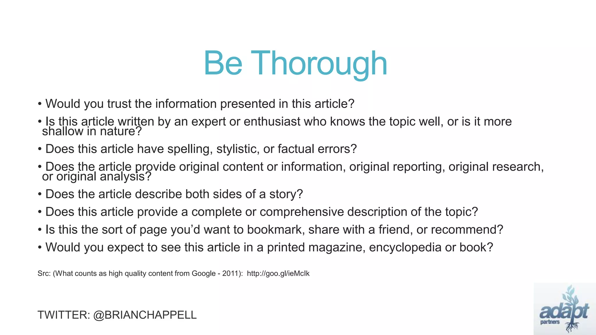 Be Thorough
• Would you trust the information presented in this article?
• Is this article written by an expert or enthusiast who knows the topic well, or is it more
shallow in nature?
• Does this article have spelling, stylistic, or factual errors?
• Does the article provide original content or information, original reporting, original research,
or original analysis?
• Does the article describe both sides of a story?
• Does this article provide a complete or comprehensive description of the topic?
• Is this the sort of page you’d want to bookmark, share with a friend, or recommend?
• Would you expect to see this article in a printed magazine, encyclopedia or book?
Src: (What counts as high quality content from Google - 2011): http://goo.gl/ieMcIk
 