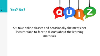 Yes? No?
Siti take online classes and occasionally she meets her
lecturer face-to-face to discuss about the learning
materials
4
 