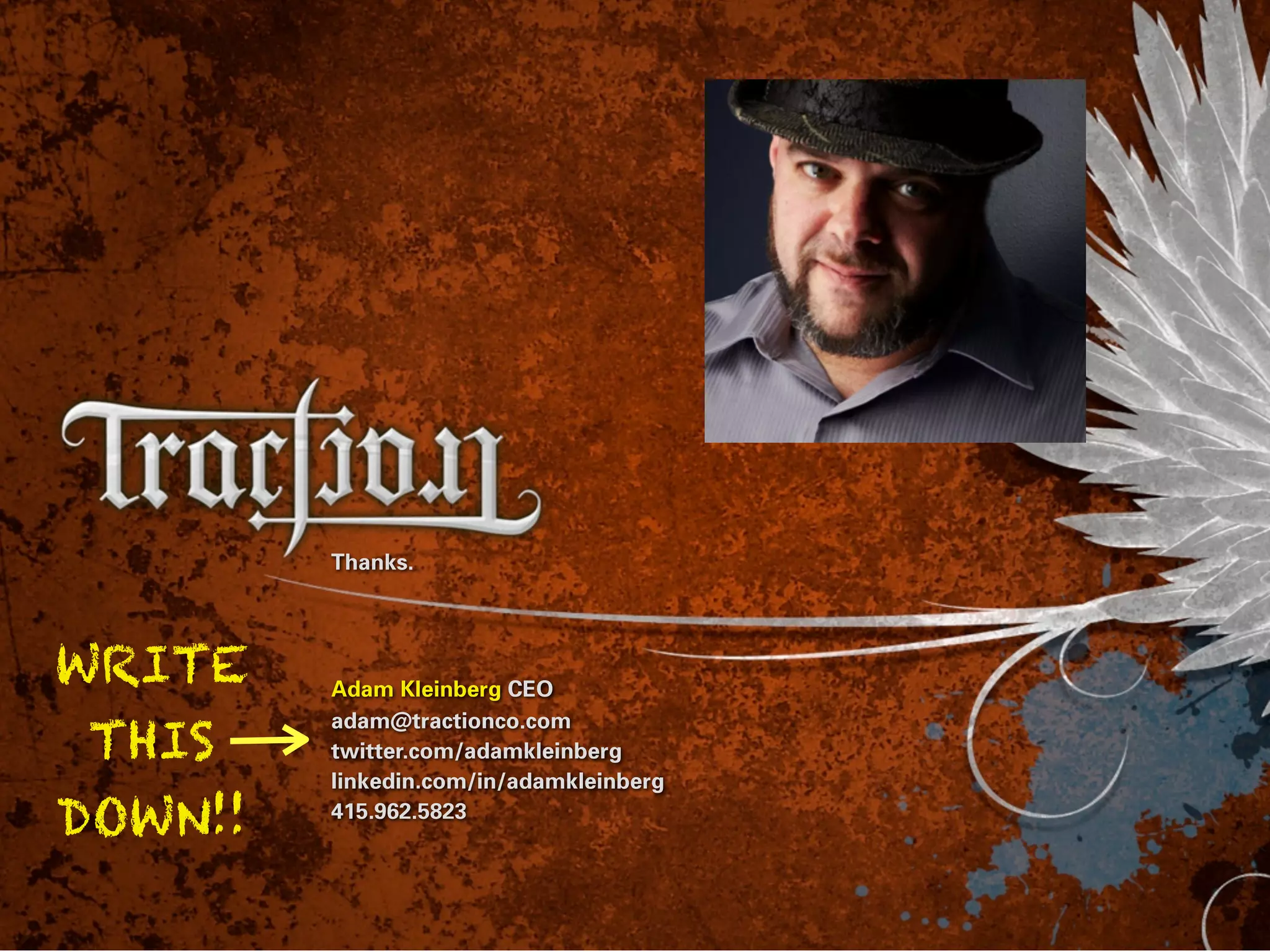 Thanks.




WRITE    Adam Kleinberg CEO

 THIS
         adam@tractionco.com
         twitter.com/adamkleinberg
         linkedin.com/in/adamkleinberg

DOWN!!   415.962.5823
 
