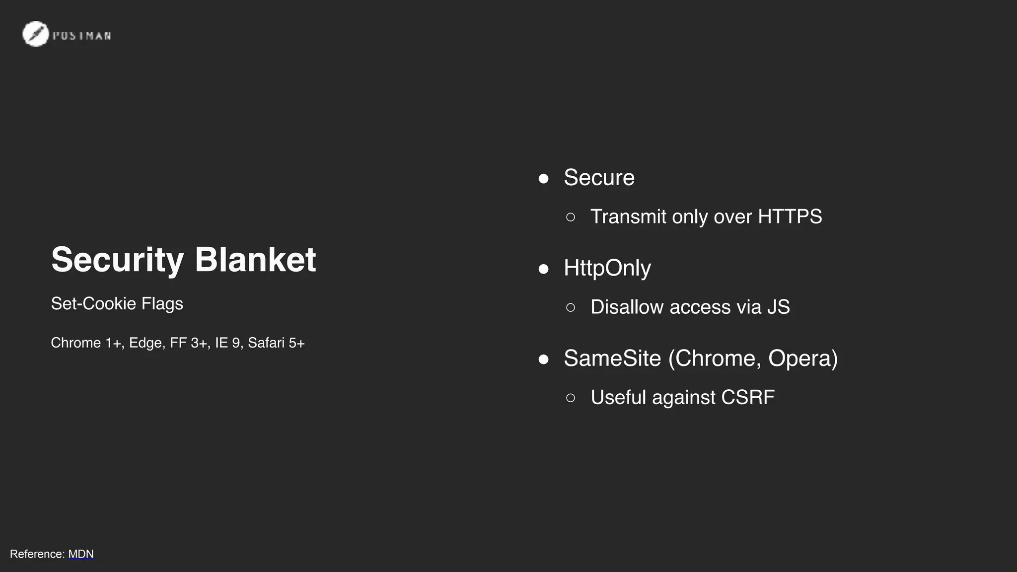 Security Blanket
! Secure
○ Transmit only over HTTPS
! HttpOnly
○ Disallow access via JS
! SameSite (Chrome, Opera)
○ Useful against CSRF
Reference: MDN
Set-Cookie Flags
Chrome 1+, Edge, FF 3+, IE 9, Safari 5+
 