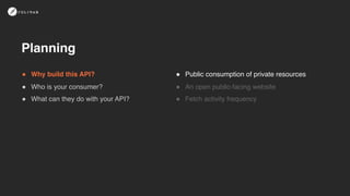 ! Why build this API?
! Who is your consumer?
! What can they do with your API?
! Public consumption of private resources
! An open public-facing website
! Fetch activity frequency
Planning
 