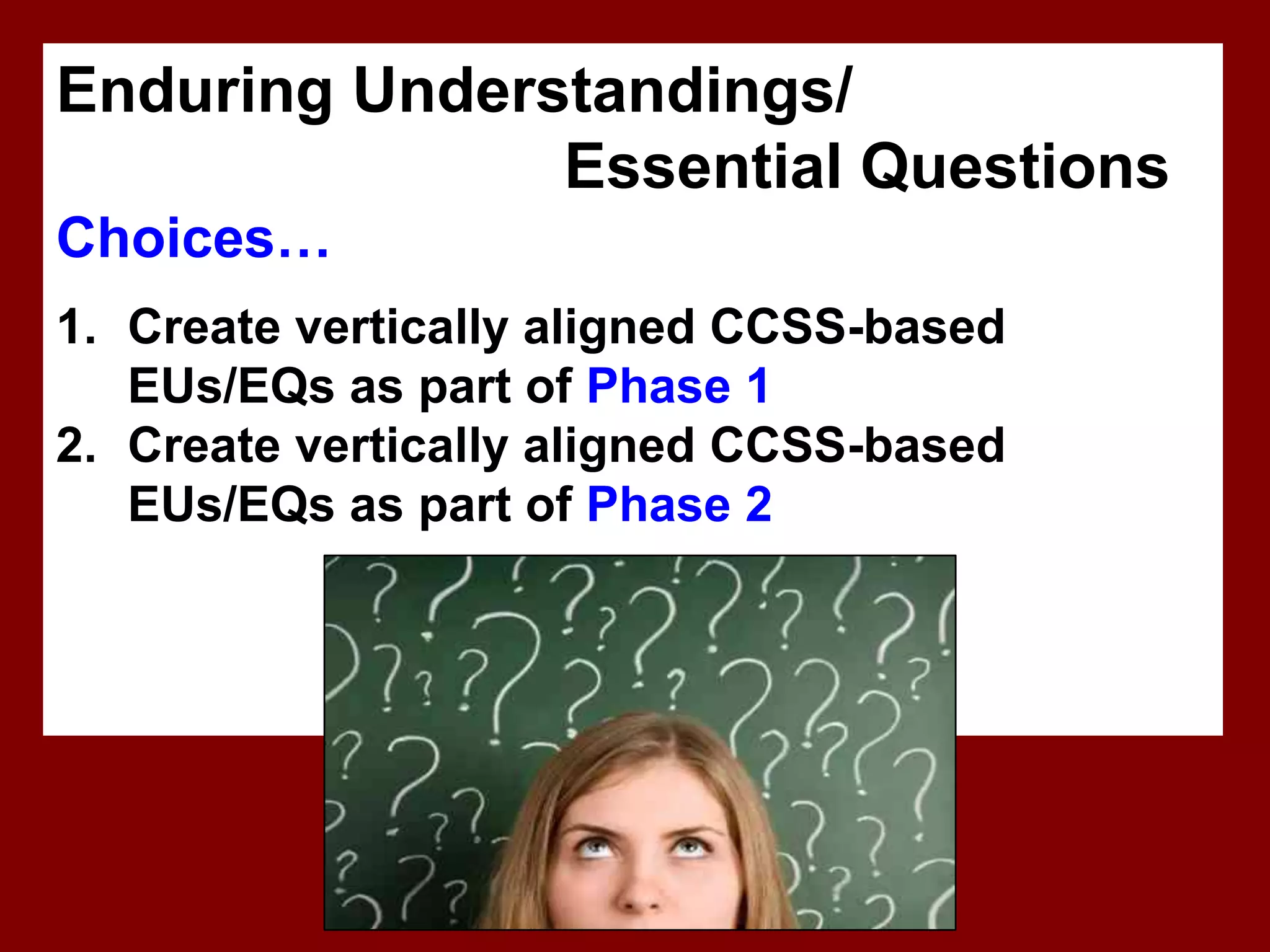 Enduring Understandings/
               Essential Questions
Choices…
1. Create vertically aligned CCSS-based
   EUs/EQs as part of Phase 1
2. Create vertically aligned CCSS-based
   EUs/EQs as part of Phase 2
 