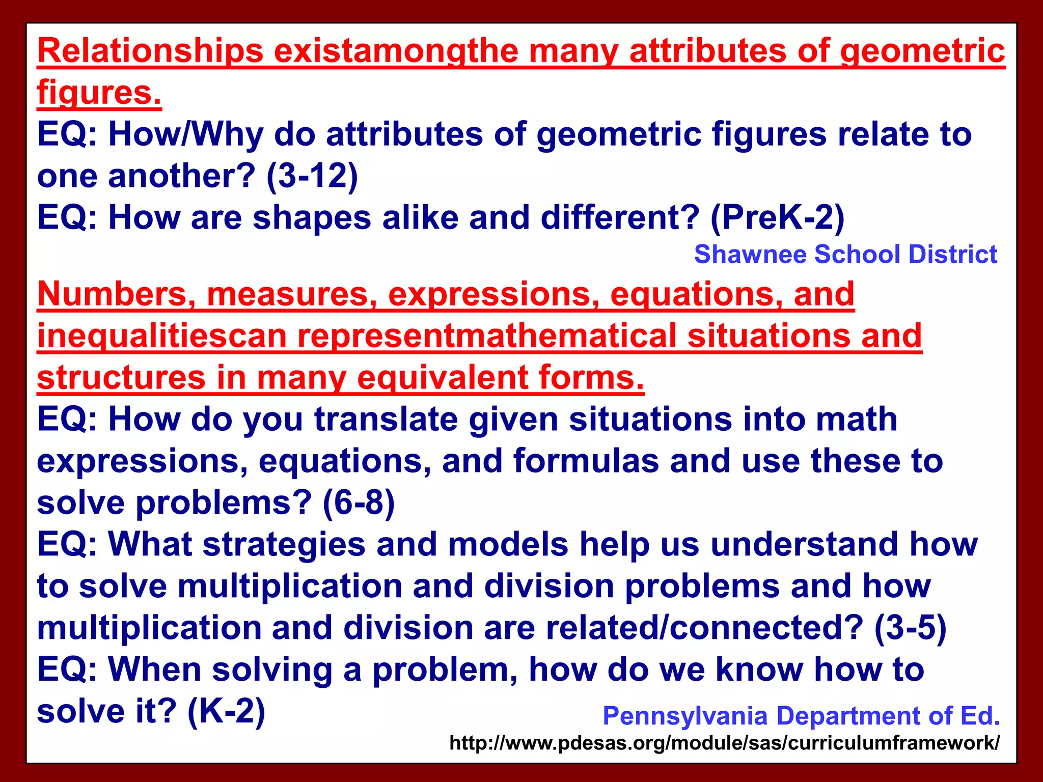 Relationships existamongthe many attributes of geometric
figures.
EQ: How/Why do attributes of geometric figures relate to
one another? (3-12)
EQ: How are shapes alike and different? (PreK-2)
                                                   Shawnee School District
Numbers, measures, expressions, equations, and
inequalitiescan representmathematical situations and
structures in many equivalent forms.
EQ: How do you translate given situations into math
expressions, equations, and formulas and use these to
solve problems? (6-8)
EQ: What strategies and models help us understand how
to solve multiplication and division problems and how
multiplication and division are related/connected? (3-5)
EQ: When solving a problem, how do we know how to
solve it? (K-2)                     Pennsylvania Department of Ed.
                            http://www.pdesas.org/module/sas/curriculumframework/
 