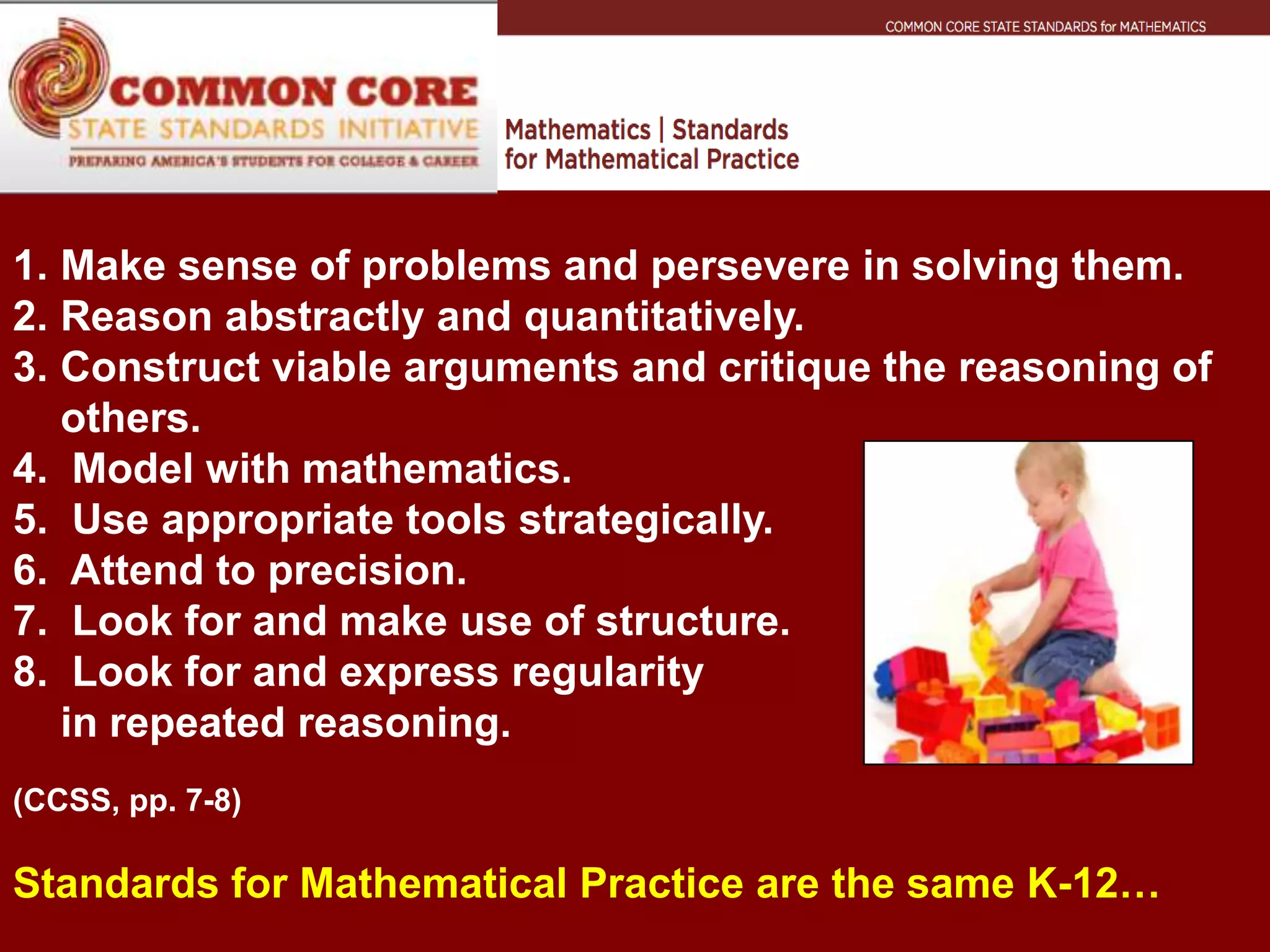 1. Make sense of problems and persevere in solving them.
2. Reason abstractly and quantitatively.
3. Construct viable arguments and critique the reasoning of
   others.
4. Model with mathematics.
5. Use appropriate tools strategically.
6. Attend to precision.
7. Look for and make use of structure.
8. Look for and express regularity
   in repeated reasoning.
(CCSS, pp. 7-8)

Standards for Mathematical Practice are the same K-12…
 