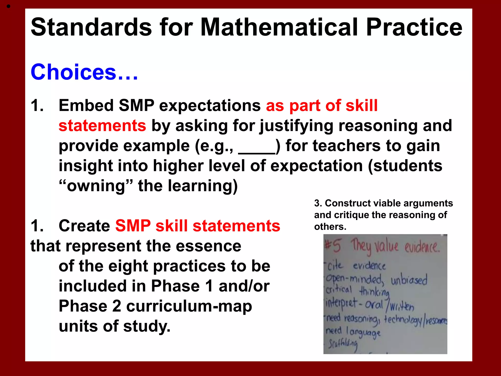 
    Standards for Mathematical Practice
    Choices…
    1. Embed SMP expectations as part of skill
       statements by asking for justifying reasoning and
       provide example (e.g., ____) for teachers to gain
       insight into higher level of expectation (students
       “owning” the learning)
                                       3. Construct viable arguments
                                       and critique the reasoning of
    1. Create SMP skill statements     others.

    that represent the essence
        of the eight practices to be
        included in Phase 1 and/or
        Phase 2 curriculum-map
        units of study.
 
