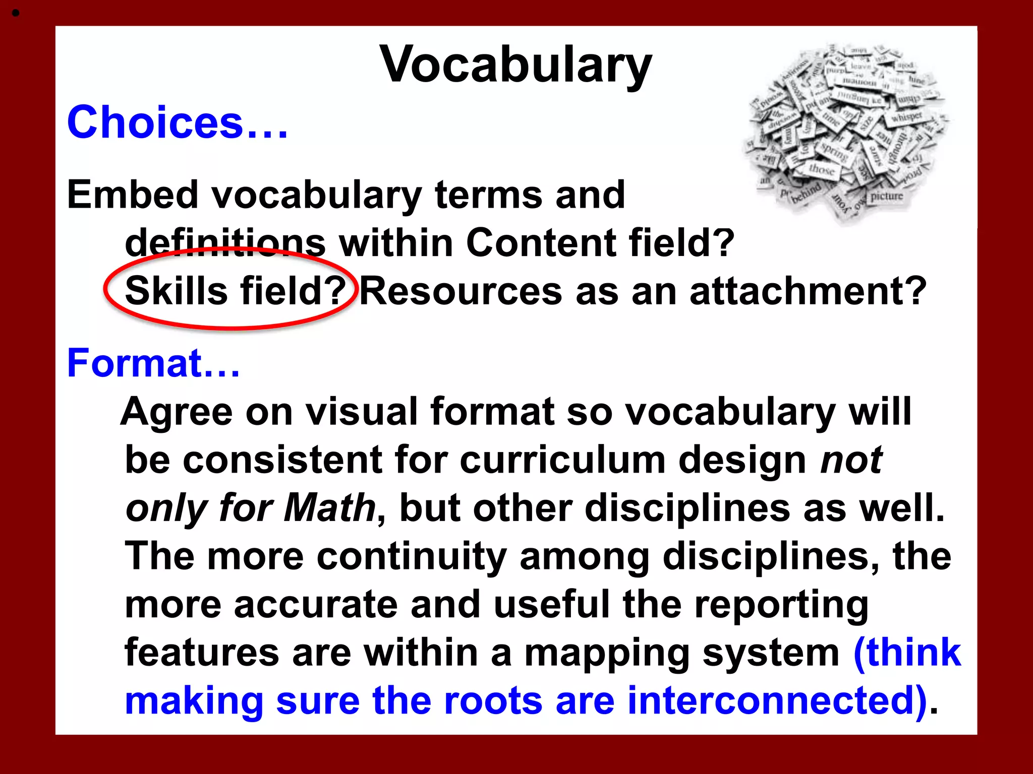

                    Vocabulary
    Choices…
    Embed vocabulary terms and
      definitions within Content field?
      Skills field? Resources as an attachment?
    Format…
      Agree on visual format so vocabulary will
       be consistent for curriculum design not
       only for Math, but other disciplines as well.
       The more continuity among disciplines, the
       more accurate and useful the reporting
       features are within a mapping system (think
       making sure the roots are interconnected).
 