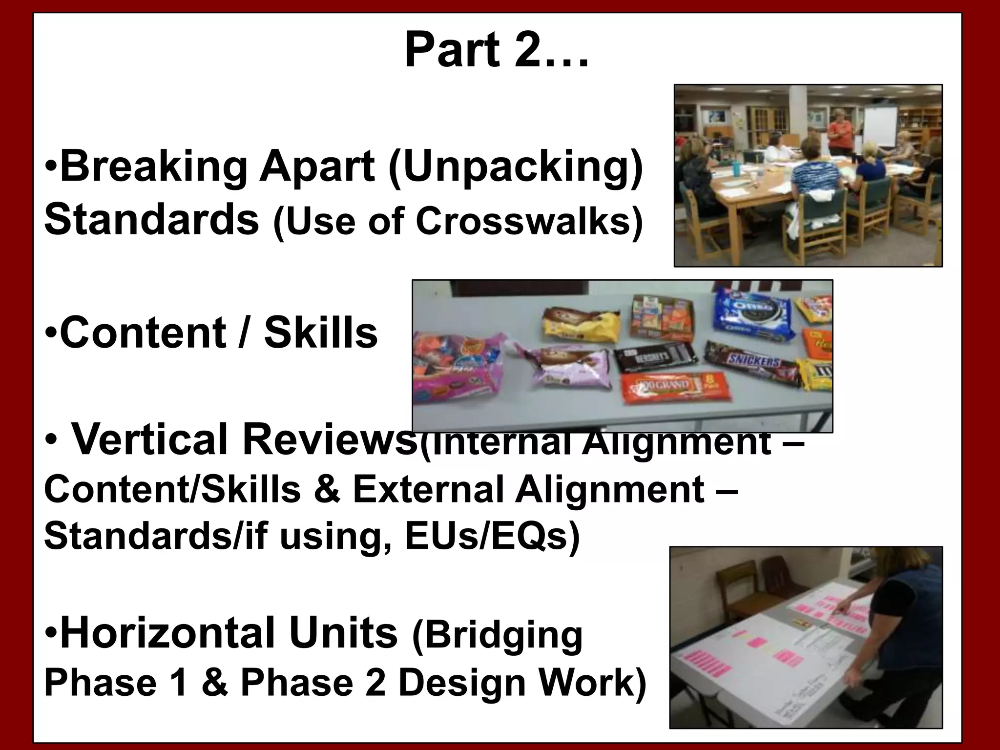 Part 2…

•Breaking Apart (Unpacking)
Standards (Use of Crosswalks)

•Content / Skills

• Vertical Reviews(Internal Alignment –
Content/Skills & External Alignment –
Standards/if using, EUs/EQs)

•Horizontal Units (Bridging
Phase 1 & Phase 2 Design Work)
 