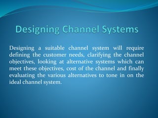 Designing a suitable channel system will require
defining the customer needs, clarifying the channel
objectives, looking at alternative systems which can
meet these objectives, cost of the channel and finally
evaluating the various alternatives to tone in on the
ideal channel system.
 