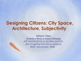 Designing Citizens: City Space,
Architecture, Subjectivity
Michael A. Peters
University of Illinois at Urbana-Champaign
ART KNOWLEDGE & GLOBALIZATION
(Re-imagining the Urban Habitus)
RMIT, December, 2008
 