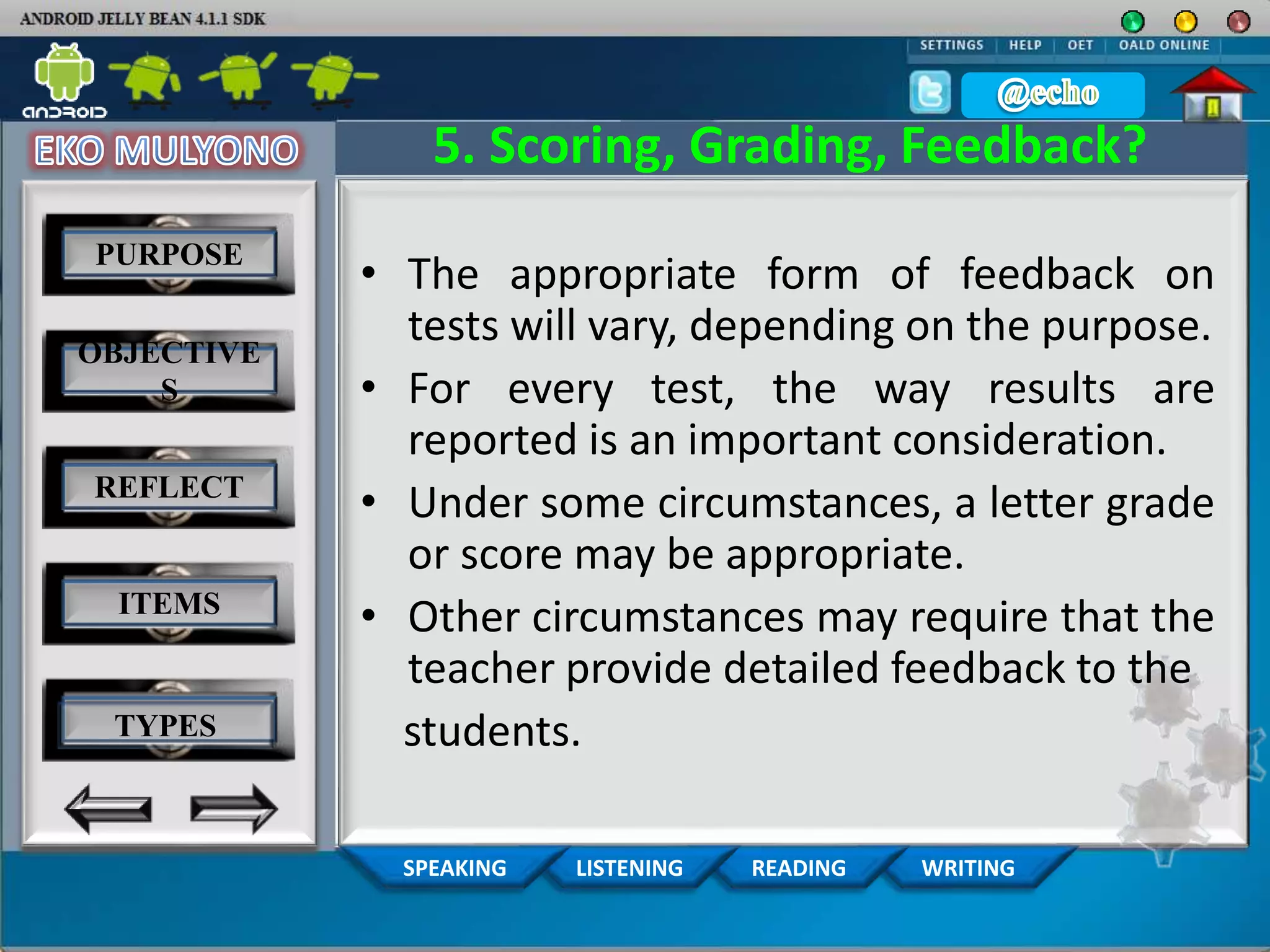 WRITINGREADINGLISTENINGSPEAKING
5. Scoring, Grading, Feedback?
• The appropriate form of feedback on
tests will vary, depending on the purpose.
• For every test, the way results are
reported is an important consideration.
• Under some circumstances, a letter grade
or score may be appropriate.
• Other circumstances may require that the
teacher provide detailed feedback to the
students.
PURPOSE
OBJECTIVE
S
REFLECT
ITEMS
TYPES
 