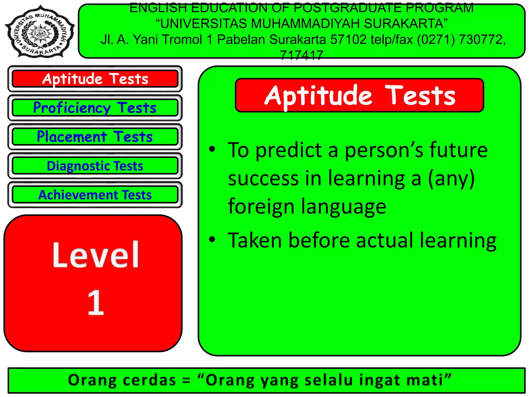 ENGLISH EDUCATION OF POSTGRADUATE PROGRAM
“UNIVERSITAS MUHAMMADIYAH SURAKARTA”
Jl. A. Yani Tromol 1 Pabelan Surakarta 57102 telp/fax (0271) 730772,
717417
Aptitude Tests
Proficiency Tests
Placement Tests
Diagnostic Tests
Achievement Tests
Aptitude Tests
• To predict a person’s future
success in learning a (any)
foreign language
• Taken before actual learning
 