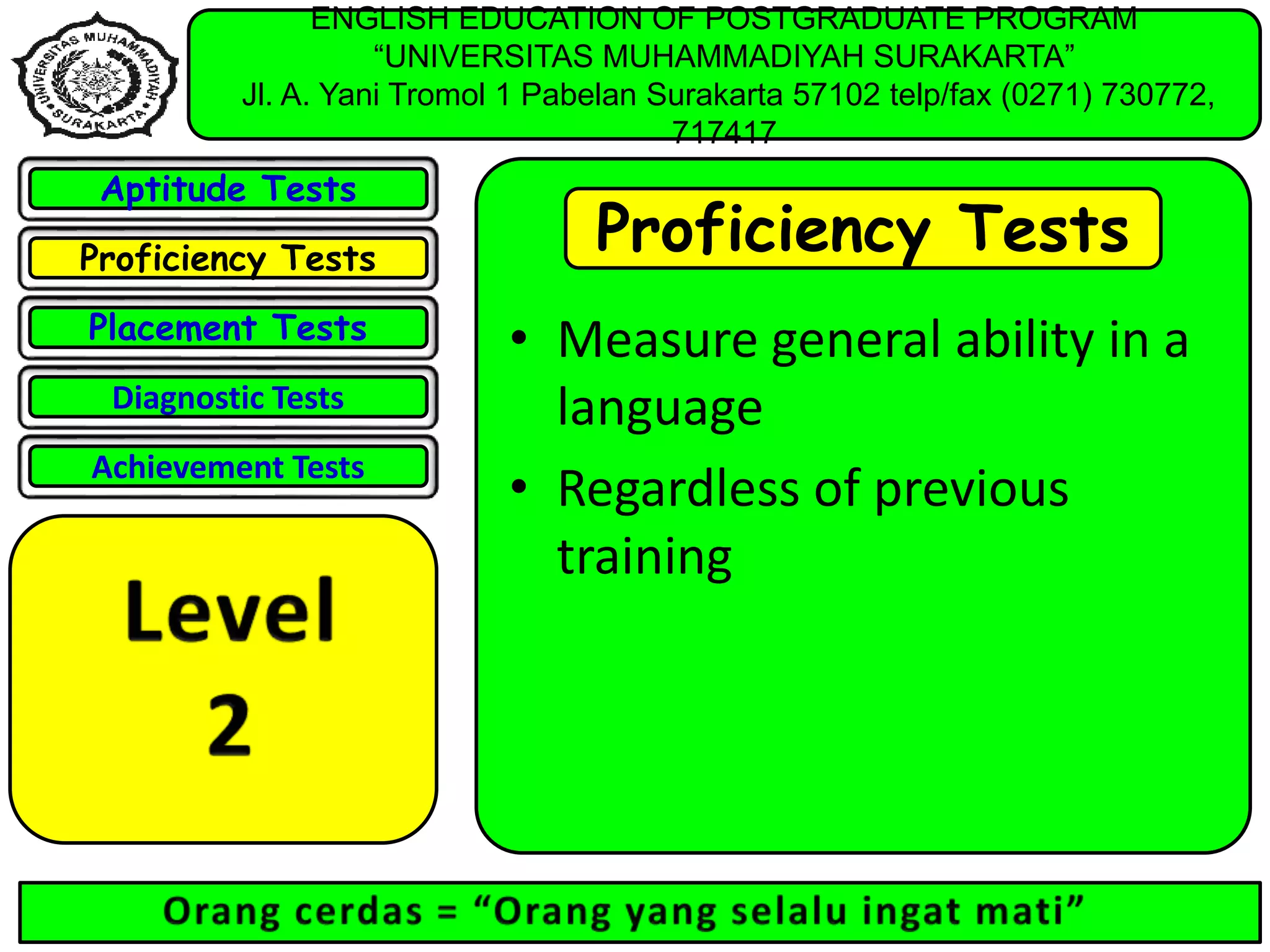 ENGLISH EDUCATION OF POSTGRADUATE PROGRAM
“UNIVERSITAS MUHAMMADIYAH SURAKARTA”
Jl. A. Yani Tromol 1 Pabelan Surakarta 57102 telp/fax (0271) 730772,
717417
Aptitude Tests
Proficiency Tests
Placement Tests
Diagnostic Tests
Achievement Tests
Proficiency Tests
• Measure general ability in a
language
• Regardless of previous
training
 