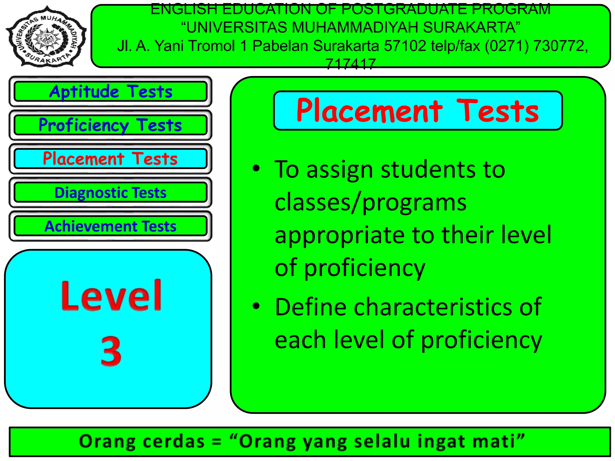 ENGLISH EDUCATION OF POSTGRADUATE PROGRAM
“UNIVERSITAS MUHAMMADIYAH SURAKARTA”
Jl. A. Yani Tromol 1 Pabelan Surakarta 57102 telp/fax (0271) 730772,
717417
Placement Tests
• To assign students to
classes/programs
appropriate to their level
of proficiency
• Define characteristics of
each level of proficiency
Aptitude Tests
Proficiency Tests
Placement Tests
Diagnostic Tests
Achievement Tests
 