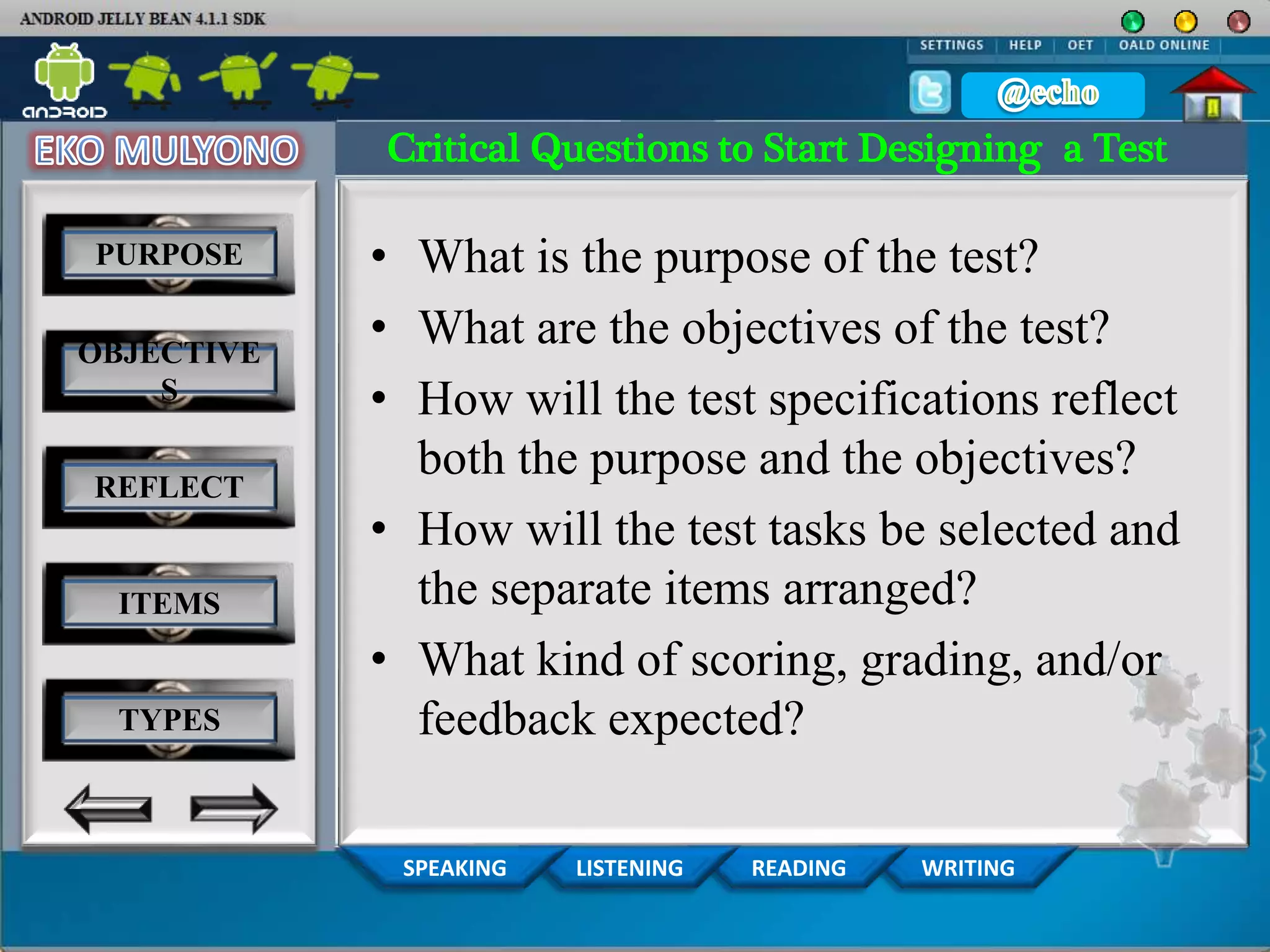 WRITINGREADINGLISTENINGSPEAKING
PURPOSE
OBJECTIVE
S
REFLECT
ITEMS
TYPES
Critical Questions to Start Designing a Test
• What is the purpose of the test?
• What are the objectives of the test?
• How will the test specifications reflect
both the purpose and the objectives?
• How will the test tasks be selected and
the separate items arranged?
• What kind of scoring, grading, and/or
feedback expected?
 