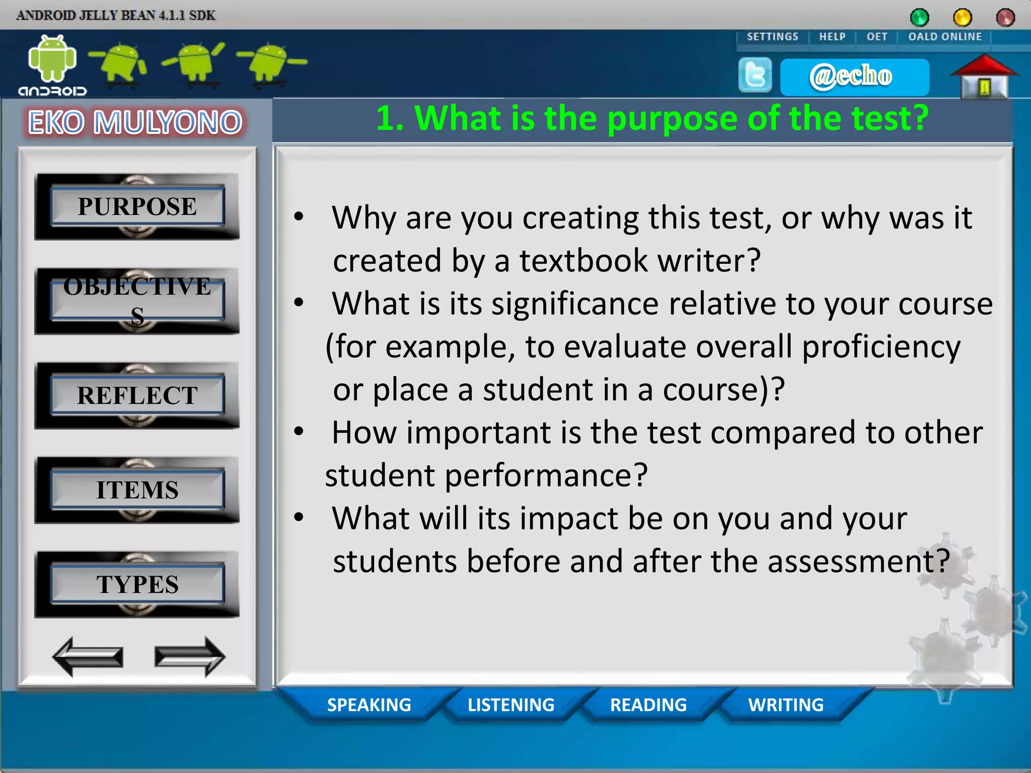 WRITINGREADINGLISTENINGSPEAKING
1. What is the purpose of the test?
• Why are you creating this test, or why was it
created by a textbook writer?
• What is its significance relative to your course
(for example, to evaluate overall proficiency
or place a student in a course)?
• How important is the test compared to other
student performance?
• What will its impact be on you and your
students before and after the assessment?
PURPOSE
OBJECTIVE
S
REFLECT
ITEMS
TYPES
 