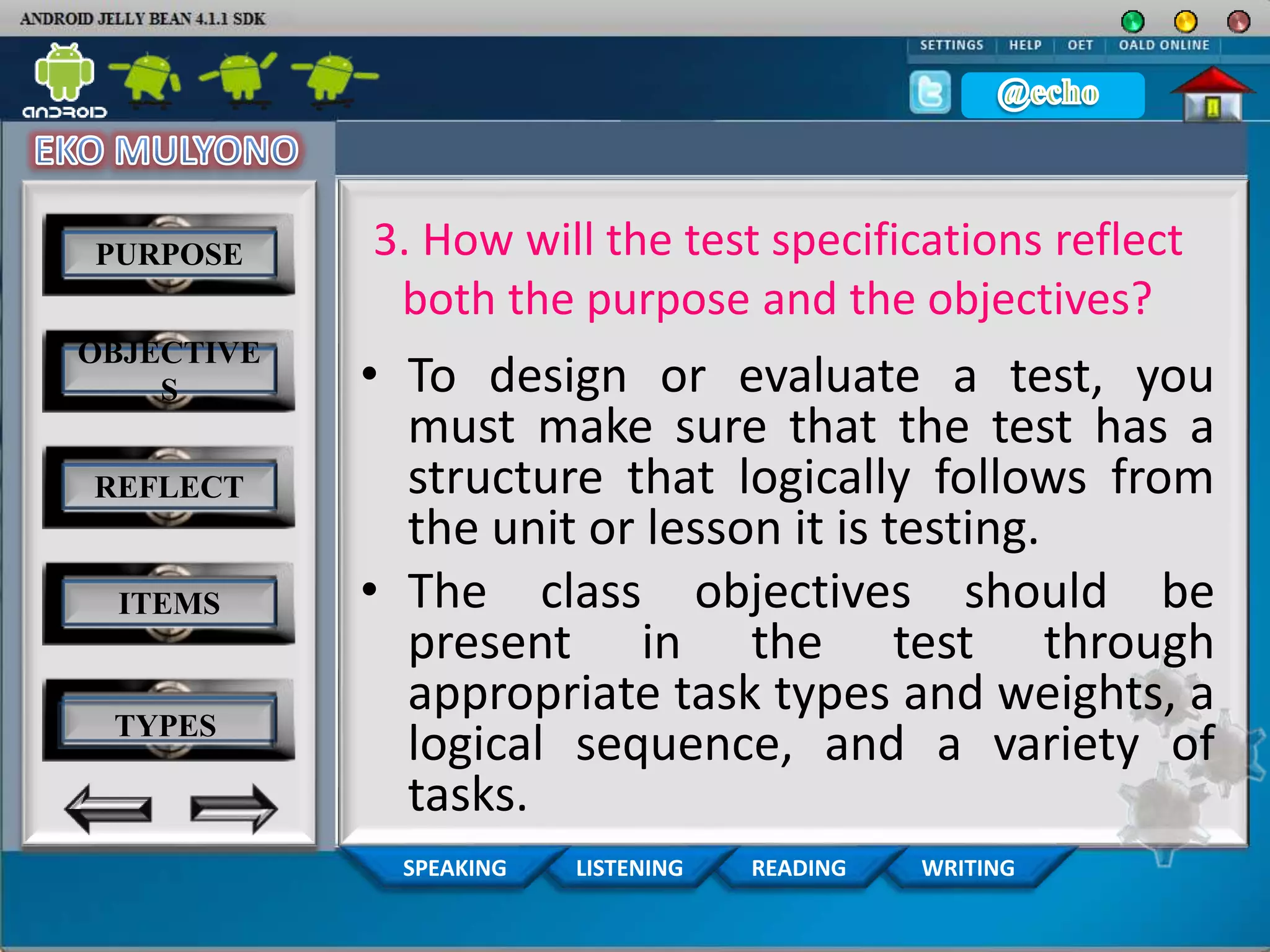 WRITINGREADINGLISTENINGSPEAKING
3. How will the test specifications reflect
both the purpose and the objectives?
• To design or evaluate a test, you
must make sure that the test has a
structure that logically follows from
the unit or lesson it is testing.
• The class objectives should be
present in the test through
appropriate task types and weights, a
logical sequence, and a variety of
tasks.
PURPOSE
OBJECTIVE
S
REFLECT
ITEMS
TYPES
 