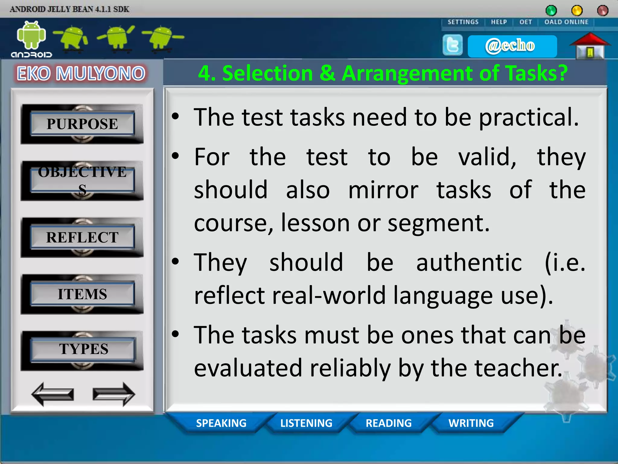 WRITINGREADINGLISTENINGSPEAKING
4. Selection & Arrangement of Tasks?
• The test tasks need to be practical.
• For the test to be valid, they
should also mirror tasks of the
course, lesson or segment.
• They should be authentic (i.e.
reflect real‐world language use).
• The tasks must be ones that can be
evaluated reliably by the teacher.
PURPOSE
OBJECTIVE
S
REFLECT
ITEMS
TYPES
 