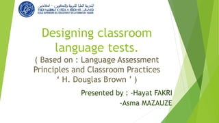 Designing classroom
language tests.
( Based on : Language Assessment
Principles and Classroom Practices
‘ H. Douglas Brown ’ )
Presented by : -Hayat FAKRI
-Asma MAZAUZE
 
