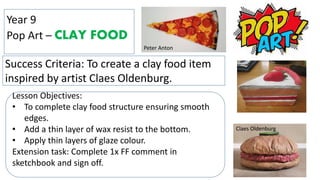 Year 9
Pop Art – CLAY FOOD
Success Criteria: To create a clay food item
inspired by artist Claes Oldenburg.
Lesson Objectives:
• To complete clay food structure ensuring smooth
edges.
• Add a thin layer of wax resist to the bottom.
• Apply thin layers of glaze colour.
Extension task: Complete 1x FF comment in
sketchbook and sign off.
Peter Anton
Claes Oldenburg
 
